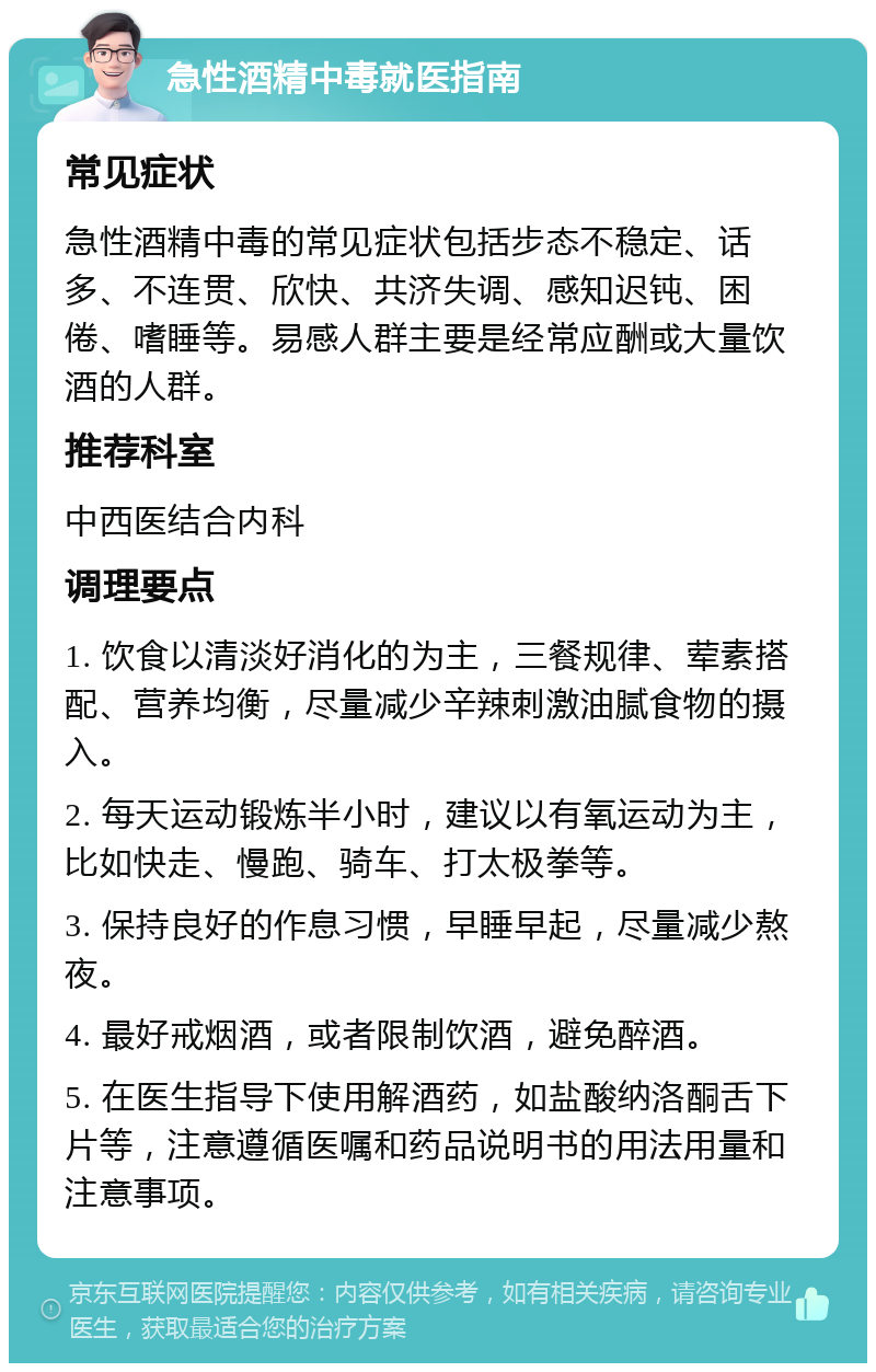 急性酒精中毒就医指南 常见症状 急性酒精中毒的常见症状包括步态不稳定、话多、不连贯、欣快、共济失调、感知迟钝、困倦、嗜睡等。易感人群主要是经常应酬或大量饮酒的人群。 推荐科室 中西医结合内科 调理要点 1. 饮食以清淡好消化的为主，三餐规律、荤素搭配、营养均衡，尽量减少辛辣刺激油腻食物的摄入。 2. 每天运动锻炼半小时，建议以有氧运动为主，比如快走、慢跑、骑车、打太极拳等。 3. 保持良好的作息习惯，早睡早起，尽量减少熬夜。 4. 最好戒烟酒，或者限制饮酒，避免醉酒。 5. 在医生指导下使用解酒药，如盐酸纳洛酮舌下片等，注意遵循医嘱和药品说明书的用法用量和注意事项。