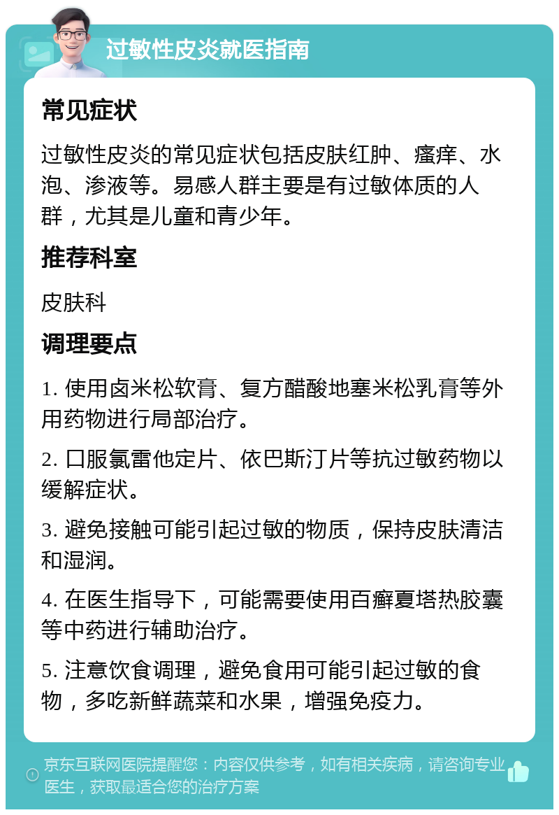 过敏性皮炎就医指南 常见症状 过敏性皮炎的常见症状包括皮肤红肿、瘙痒、水泡、渗液等。易感人群主要是有过敏体质的人群，尤其是儿童和青少年。 推荐科室 皮肤科 调理要点 1. 使用卤米松软膏、复方醋酸地塞米松乳膏等外用药物进行局部治疗。 2. 口服氯雷他定片、依巴斯汀片等抗过敏药物以缓解症状。 3. 避免接触可能引起过敏的物质，保持皮肤清洁和湿润。 4. 在医生指导下，可能需要使用百癣夏塔热胶囊等中药进行辅助治疗。 5. 注意饮食调理，避免食用可能引起过敏的食物，多吃新鲜蔬菜和水果，增强免疫力。