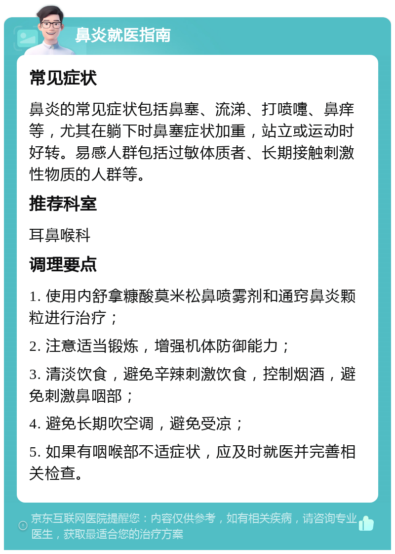 鼻炎就医指南 常见症状 鼻炎的常见症状包括鼻塞、流涕、打喷嚏、鼻痒等，尤其在躺下时鼻塞症状加重，站立或运动时好转。易感人群包括过敏体质者、长期接触刺激性物质的人群等。 推荐科室 耳鼻喉科 调理要点 1. 使用内舒拿糠酸莫米松鼻喷雾剂和通窍鼻炎颗粒进行治疗； 2. 注意适当锻炼，增强机体防御能力； 3. 清淡饮食，避免辛辣刺激饮食，控制烟酒，避免刺激鼻咽部； 4. 避免长期吹空调，避免受凉； 5. 如果有咽喉部不适症状，应及时就医并完善相关检查。