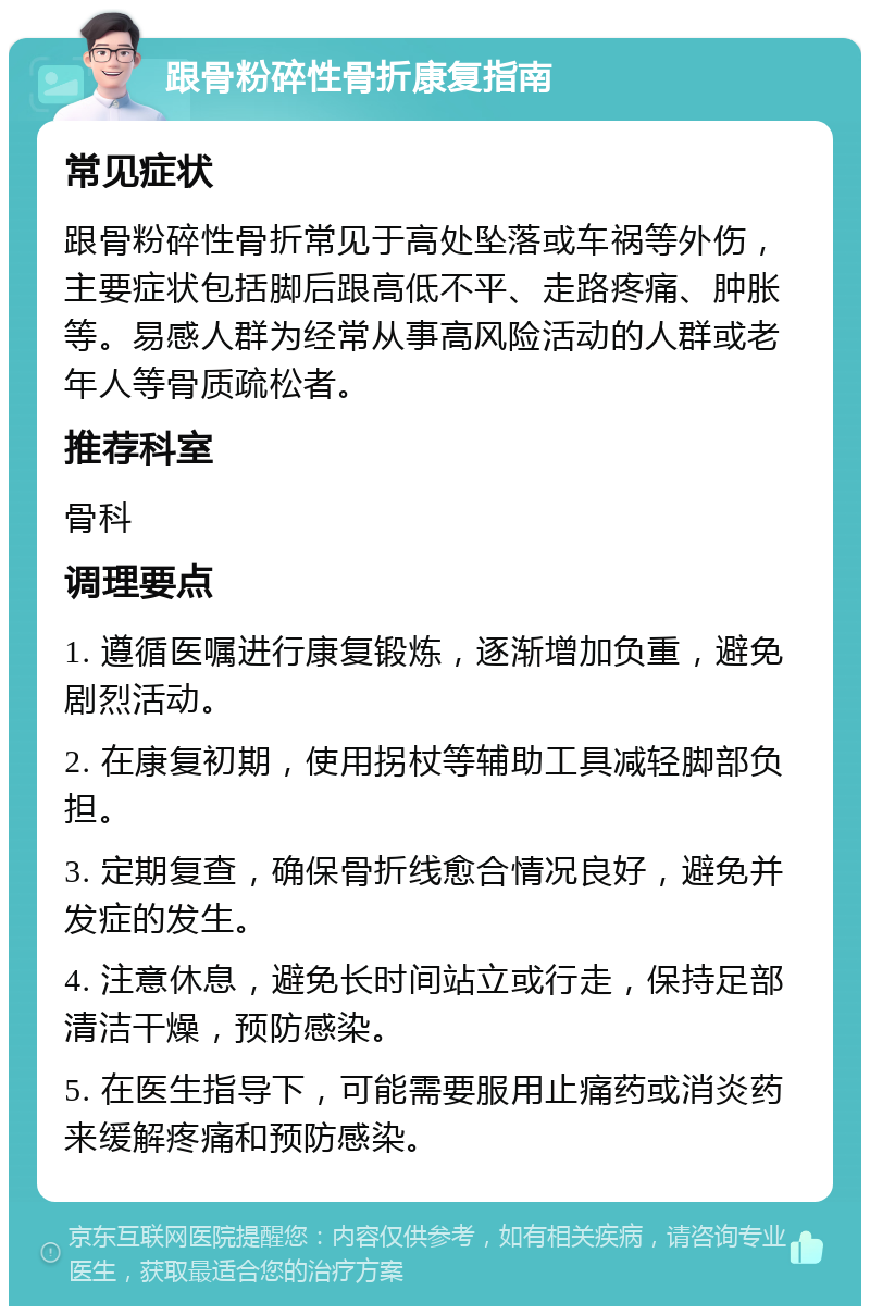 跟骨粉碎性骨折康复指南 常见症状 跟骨粉碎性骨折常见于高处坠落或车祸等外伤，主要症状包括脚后跟高低不平、走路疼痛、肿胀等。易感人群为经常从事高风险活动的人群或老年人等骨质疏松者。 推荐科室 骨科 调理要点 1. 遵循医嘱进行康复锻炼，逐渐增加负重，避免剧烈活动。 2. 在康复初期，使用拐杖等辅助工具减轻脚部负担。 3. 定期复查，确保骨折线愈合情况良好，避免并发症的发生。 4. 注意休息，避免长时间站立或行走，保持足部清洁干燥，预防感染。 5. 在医生指导下，可能需要服用止痛药或消炎药来缓解疼痛和预防感染。