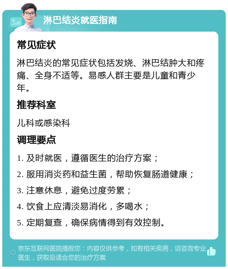 淋巴结炎就医指南 常见症状 淋巴结炎的常见症状包括发烧、淋巴结肿大和疼痛、全身不适等。易感人群主要是儿童和青少年。 推荐科室 儿科或感染科 调理要点 1. 及时就医，遵循医生的治疗方案； 2. 服用消炎药和益生菌，帮助恢复肠道健康； 3. 注意休息，避免过度劳累； 4. 饮食上应清淡易消化，多喝水； 5. 定期复查，确保病情得到有效控制。