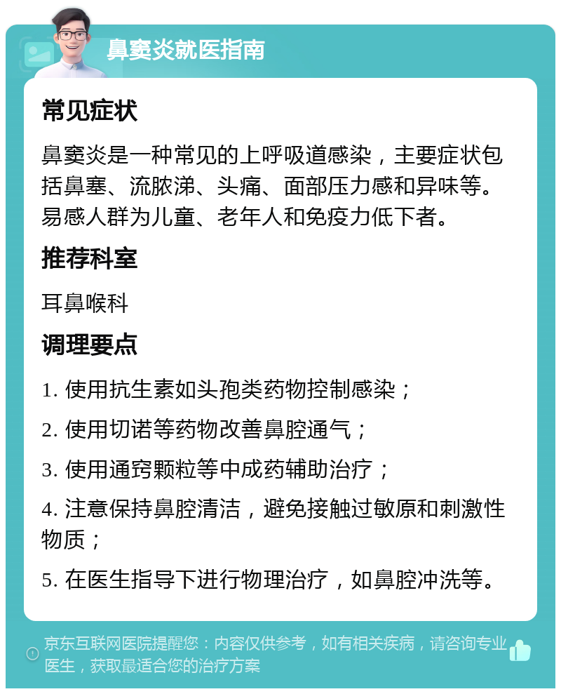 鼻窦炎就医指南 常见症状 鼻窦炎是一种常见的上呼吸道感染，主要症状包括鼻塞、流脓涕、头痛、面部压力感和异味等。易感人群为儿童、老年人和免疫力低下者。 推荐科室 耳鼻喉科 调理要点 1. 使用抗生素如头孢类药物控制感染； 2. 使用切诺等药物改善鼻腔通气； 3. 使用通窍颗粒等中成药辅助治疗； 4. 注意保持鼻腔清洁，避免接触过敏原和刺激性物质； 5. 在医生指导下进行物理治疗，如鼻腔冲洗等。