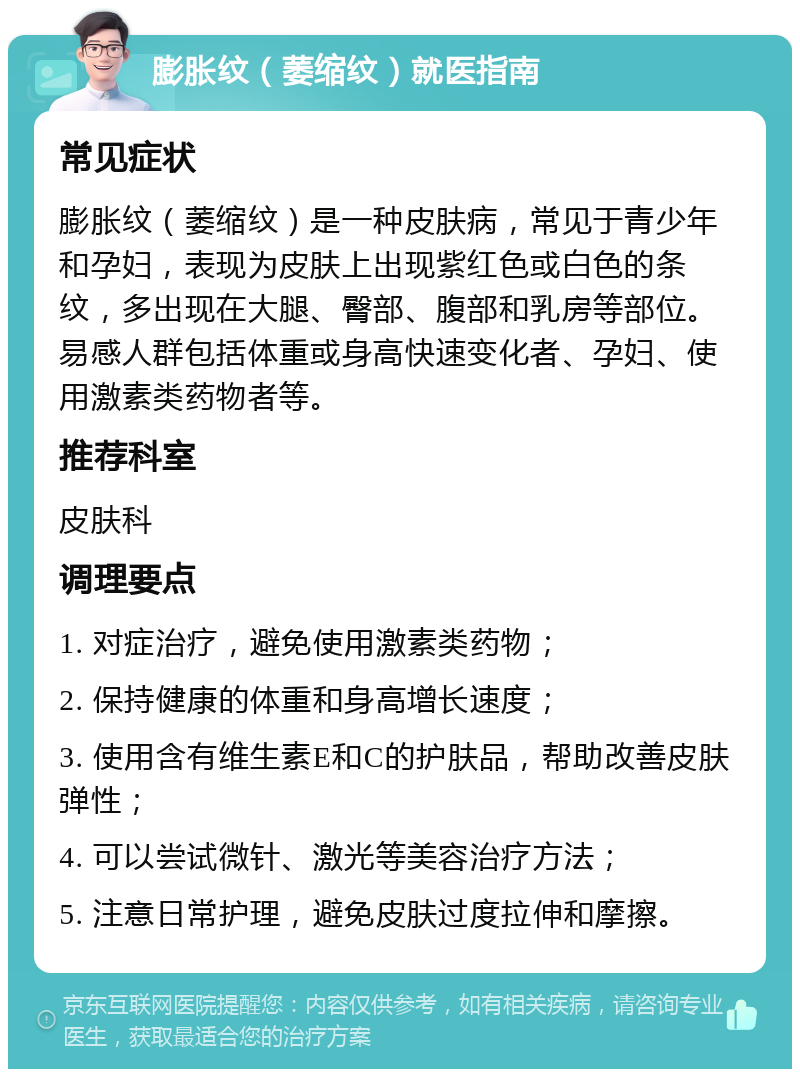 膨胀纹（萎缩纹）就医指南 常见症状 膨胀纹（萎缩纹）是一种皮肤病，常见于青少年和孕妇，表现为皮肤上出现紫红色或白色的条纹，多出现在大腿、臀部、腹部和乳房等部位。易感人群包括体重或身高快速变化者、孕妇、使用激素类药物者等。 推荐科室 皮肤科 调理要点 1. 对症治疗，避免使用激素类药物； 2. 保持健康的体重和身高增长速度； 3. 使用含有维生素E和C的护肤品，帮助改善皮肤弹性； 4. 可以尝试微针、激光等美容治疗方法； 5. 注意日常护理，避免皮肤过度拉伸和摩擦。