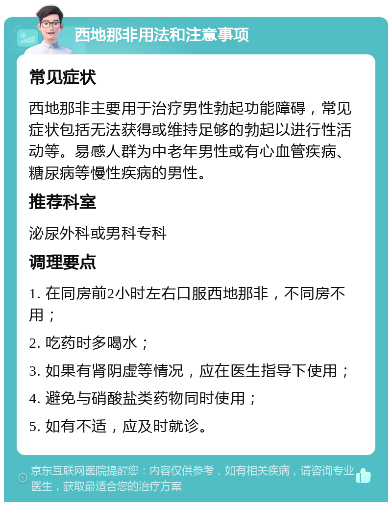 西地那非用法和注意事项 常见症状 西地那非主要用于治疗男性勃起功能障碍，常见症状包括无法获得或维持足够的勃起以进行性活动等。易感人群为中老年男性或有心血管疾病、糖尿病等慢性疾病的男性。 推荐科室 泌尿外科或男科专科 调理要点 1. 在同房前2小时左右口服西地那非，不同房不用； 2. 吃药时多喝水； 3. 如果有肾阴虚等情况，应在医生指导下使用； 4. 避免与硝酸盐类药物同时使用； 5. 如有不适，应及时就诊。