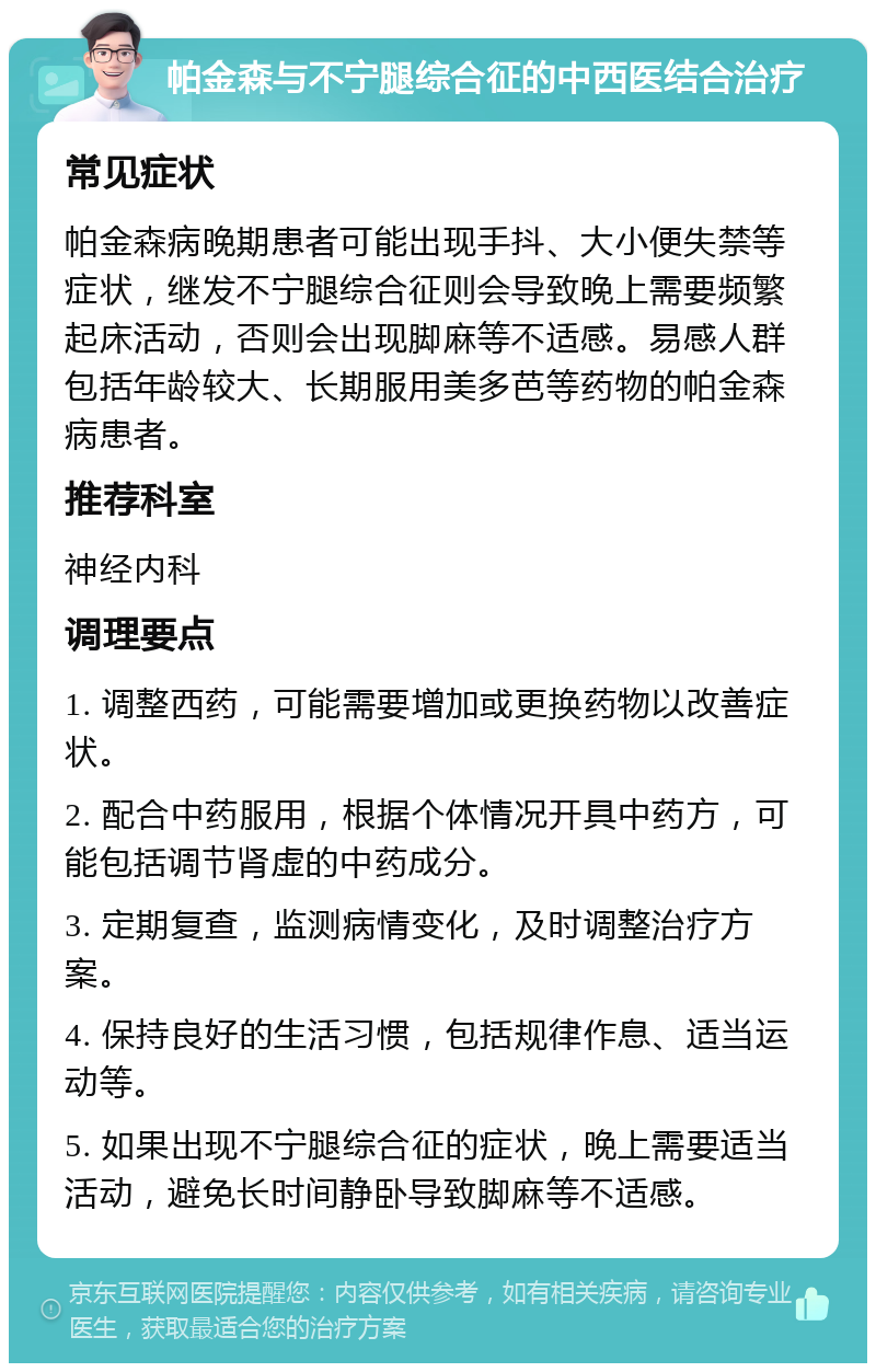 帕金森与不宁腿综合征的中西医结合治疗 常见症状 帕金森病晚期患者可能出现手抖、大小便失禁等症状，继发不宁腿综合征则会导致晚上需要频繁起床活动，否则会出现脚麻等不适感。易感人群包括年龄较大、长期服用美多芭等药物的帕金森病患者。 推荐科室 神经内科 调理要点 1. 调整西药，可能需要增加或更换药物以改善症状。 2. 配合中药服用，根据个体情况开具中药方，可能包括调节肾虚的中药成分。 3. 定期复查，监测病情变化，及时调整治疗方案。 4. 保持良好的生活习惯，包括规律作息、适当运动等。 5. 如果出现不宁腿综合征的症状，晚上需要适当活动，避免长时间静卧导致脚麻等不适感。