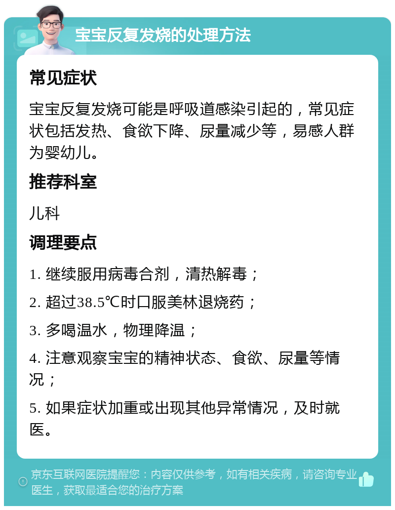 宝宝反复发烧的处理方法 常见症状 宝宝反复发烧可能是呼吸道感染引起的，常见症状包括发热、食欲下降、尿量减少等，易感人群为婴幼儿。 推荐科室 儿科 调理要点 1. 继续服用病毒合剂，清热解毒； 2. 超过38.5℃时口服美林退烧药； 3. 多喝温水，物理降温； 4. 注意观察宝宝的精神状态、食欲、尿量等情况； 5. 如果症状加重或出现其他异常情况，及时就医。