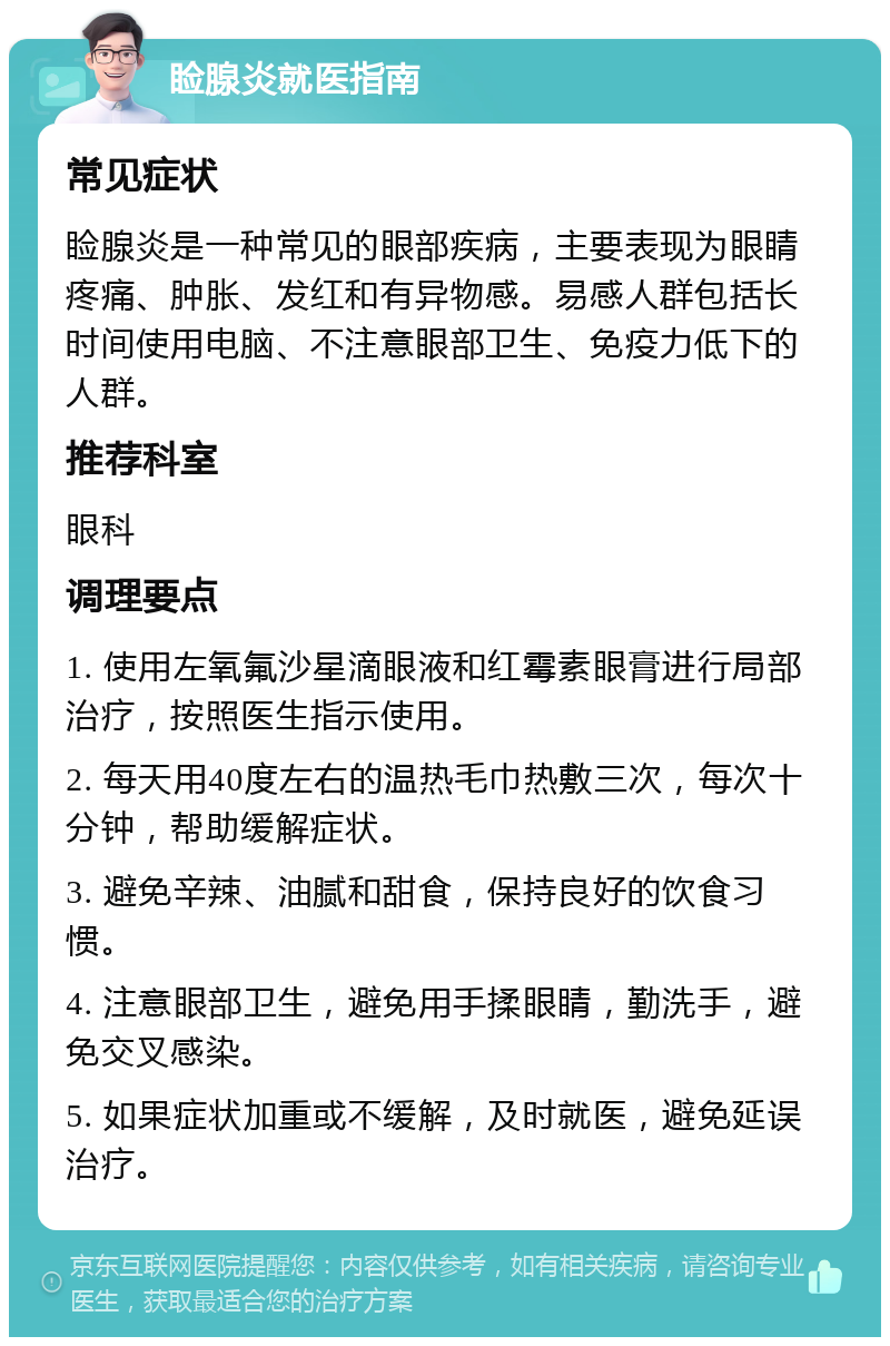 睑腺炎就医指南 常见症状 睑腺炎是一种常见的眼部疾病，主要表现为眼睛疼痛、肿胀、发红和有异物感。易感人群包括长时间使用电脑、不注意眼部卫生、免疫力低下的人群。 推荐科室 眼科 调理要点 1. 使用左氧氟沙星滴眼液和红霉素眼膏进行局部治疗，按照医生指示使用。 2. 每天用40度左右的温热毛巾热敷三次，每次十分钟，帮助缓解症状。 3. 避免辛辣、油腻和甜食，保持良好的饮食习惯。 4. 注意眼部卫生，避免用手揉眼睛，勤洗手，避免交叉感染。 5. 如果症状加重或不缓解，及时就医，避免延误治疗。