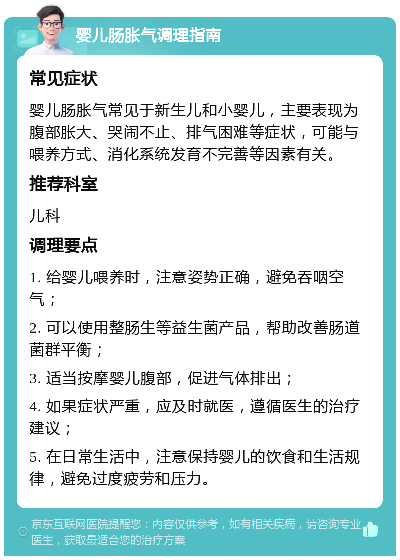 婴儿肠胀气调理指南 常见症状 婴儿肠胀气常见于新生儿和小婴儿，主要表现为腹部胀大、哭闹不止、排气困难等症状，可能与喂养方式、消化系统发育不完善等因素有关。 推荐科室 儿科 调理要点 1. 给婴儿喂养时，注意姿势正确，避免吞咽空气； 2. 可以使用整肠生等益生菌产品，帮助改善肠道菌群平衡； 3. 适当按摩婴儿腹部，促进气体排出； 4. 如果症状严重，应及时就医，遵循医生的治疗建议； 5. 在日常生活中，注意保持婴儿的饮食和生活规律，避免过度疲劳和压力。