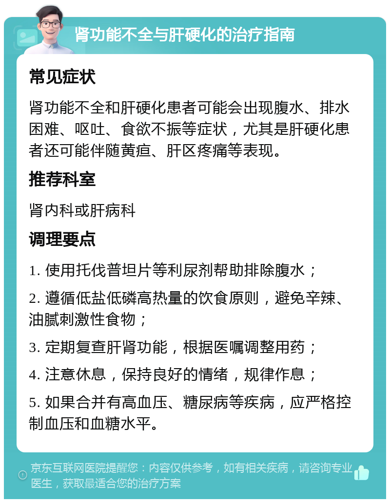 肾功能不全与肝硬化的治疗指南 常见症状 肾功能不全和肝硬化患者可能会出现腹水、排水困难、呕吐、食欲不振等症状，尤其是肝硬化患者还可能伴随黄疸、肝区疼痛等表现。 推荐科室 肾内科或肝病科 调理要点 1. 使用托伐普坦片等利尿剂帮助排除腹水； 2. 遵循低盐低磷高热量的饮食原则，避免辛辣、油腻刺激性食物； 3. 定期复查肝肾功能，根据医嘱调整用药； 4. 注意休息，保持良好的情绪，规律作息； 5. 如果合并有高血压、糖尿病等疾病，应严格控制血压和血糖水平。