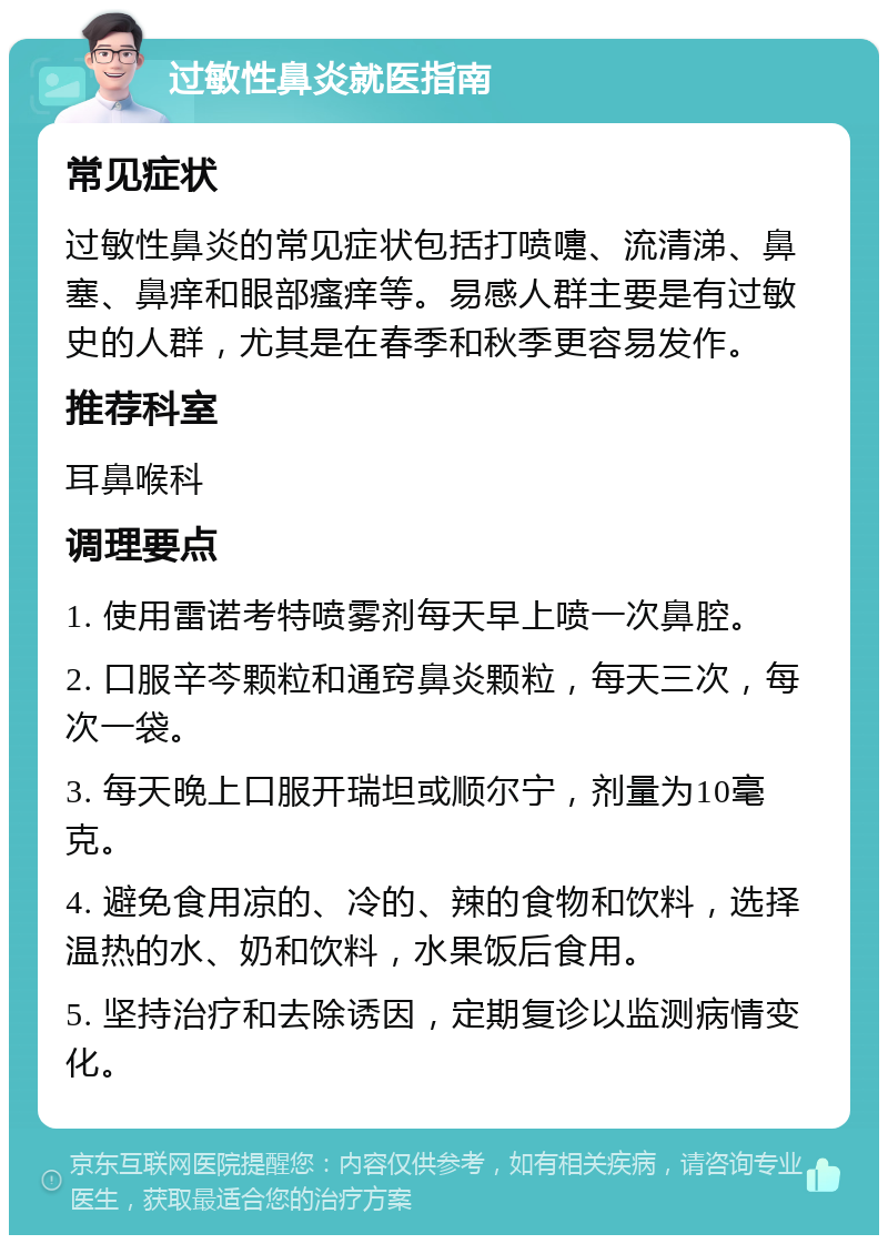 过敏性鼻炎就医指南 常见症状 过敏性鼻炎的常见症状包括打喷嚏、流清涕、鼻塞、鼻痒和眼部瘙痒等。易感人群主要是有过敏史的人群，尤其是在春季和秋季更容易发作。 推荐科室 耳鼻喉科 调理要点 1. 使用雷诺考特喷雾剂每天早上喷一次鼻腔。 2. 口服辛芩颗粒和通窍鼻炎颗粒，每天三次，每次一袋。 3. 每天晚上口服开瑞坦或顺尔宁，剂量为10毫克。 4. 避免食用凉的、冷的、辣的食物和饮料，选择温热的水、奶和饮料，水果饭后食用。 5. 坚持治疗和去除诱因，定期复诊以监测病情变化。