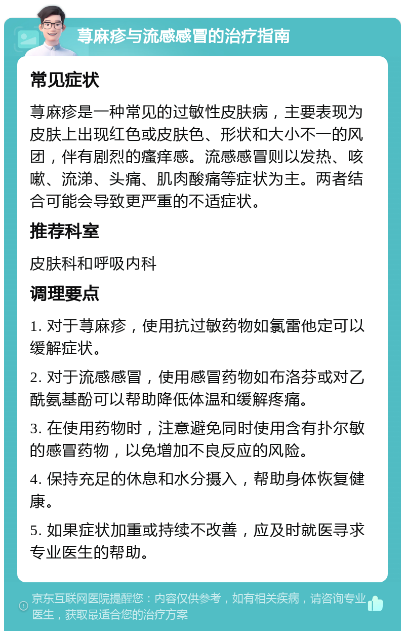 荨麻疹与流感感冒的治疗指南 常见症状 荨麻疹是一种常见的过敏性皮肤病，主要表现为皮肤上出现红色或皮肤色、形状和大小不一的风团，伴有剧烈的瘙痒感。流感感冒则以发热、咳嗽、流涕、头痛、肌肉酸痛等症状为主。两者结合可能会导致更严重的不适症状。 推荐科室 皮肤科和呼吸内科 调理要点 1. 对于荨麻疹，使用抗过敏药物如氯雷他定可以缓解症状。 2. 对于流感感冒，使用感冒药物如布洛芬或对乙酰氨基酚可以帮助降低体温和缓解疼痛。 3. 在使用药物时，注意避免同时使用含有扑尔敏的感冒药物，以免增加不良反应的风险。 4. 保持充足的休息和水分摄入，帮助身体恢复健康。 5. 如果症状加重或持续不改善，应及时就医寻求专业医生的帮助。