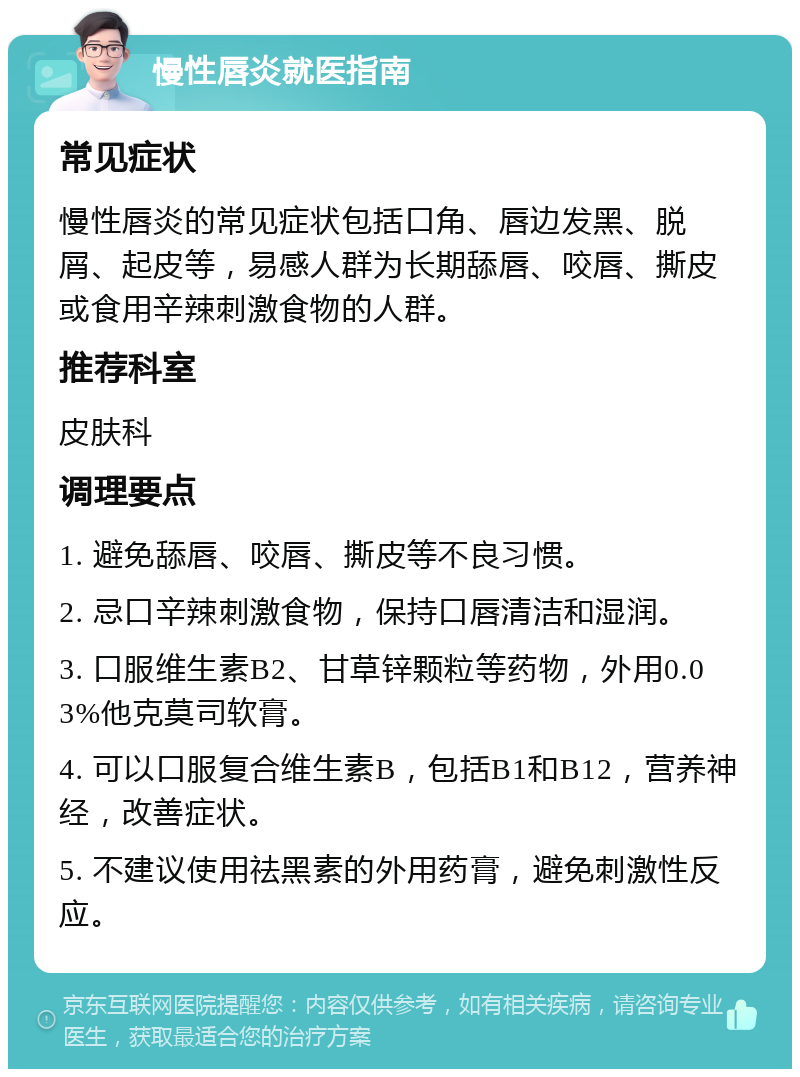 慢性唇炎就医指南 常见症状 慢性唇炎的常见症状包括口角、唇边发黑、脱屑、起皮等，易感人群为长期舔唇、咬唇、撕皮或食用辛辣刺激食物的人群。 推荐科室 皮肤科 调理要点 1. 避免舔唇、咬唇、撕皮等不良习惯。 2. 忌口辛辣刺激食物，保持口唇清洁和湿润。 3. 口服维生素B2、甘草锌颗粒等药物，外用0.03%他克莫司软膏。 4. 可以口服复合维生素B，包括B1和B12，营养神经，改善症状。 5. 不建议使用祛黑素的外用药膏，避免刺激性反应。