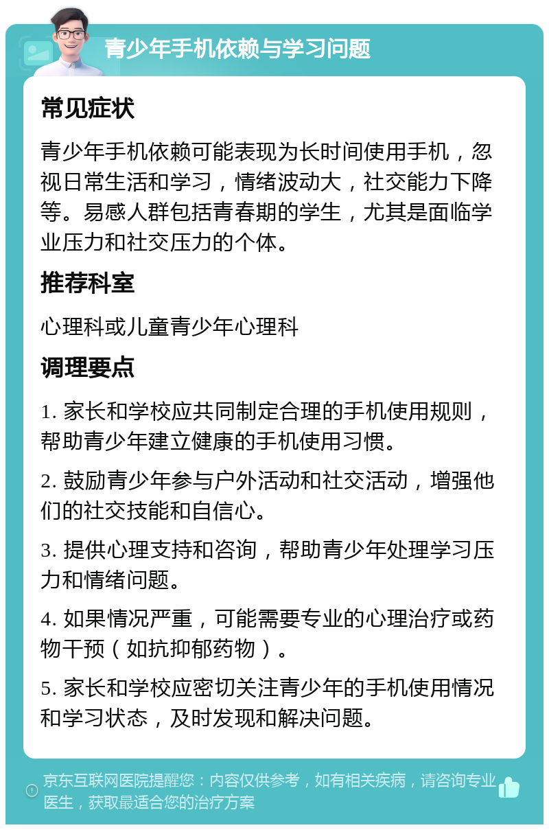 青少年手机依赖与学习问题 常见症状 青少年手机依赖可能表现为长时间使用手机，忽视日常生活和学习，情绪波动大，社交能力下降等。易感人群包括青春期的学生，尤其是面临学业压力和社交压力的个体。 推荐科室 心理科或儿童青少年心理科 调理要点 1. 家长和学校应共同制定合理的手机使用规则，帮助青少年建立健康的手机使用习惯。 2. 鼓励青少年参与户外活动和社交活动，增强他们的社交技能和自信心。 3. 提供心理支持和咨询，帮助青少年处理学习压力和情绪问题。 4. 如果情况严重，可能需要专业的心理治疗或药物干预（如抗抑郁药物）。 5. 家长和学校应密切关注青少年的手机使用情况和学习状态，及时发现和解决问题。