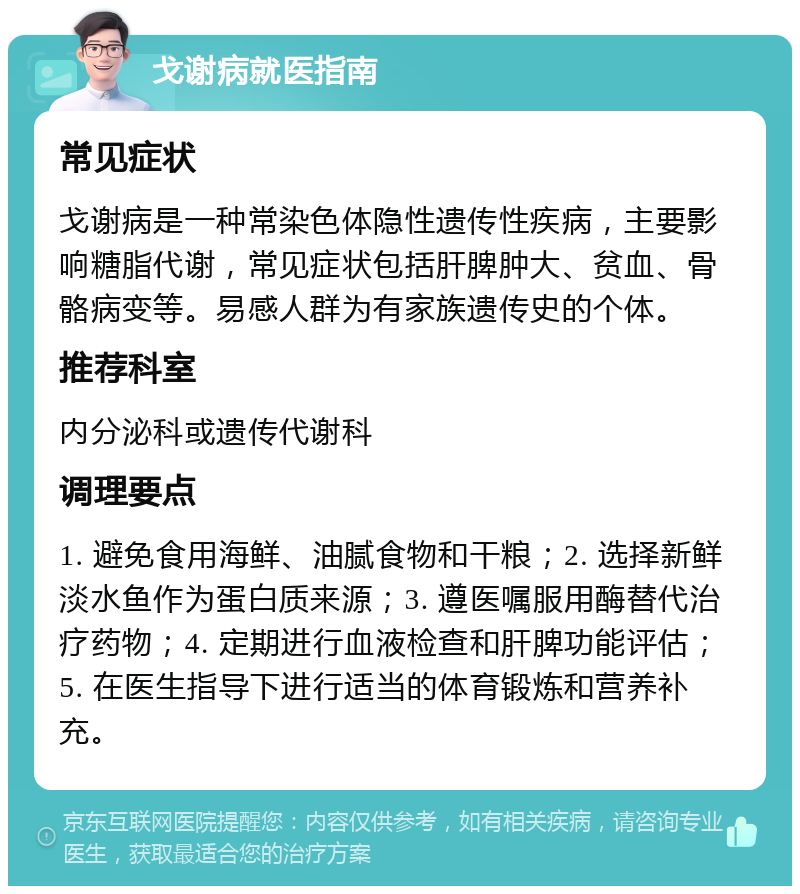 戈谢病就医指南 常见症状 戈谢病是一种常染色体隐性遗传性疾病，主要影响糖脂代谢，常见症状包括肝脾肿大、贫血、骨骼病变等。易感人群为有家族遗传史的个体。 推荐科室 内分泌科或遗传代谢科 调理要点 1. 避免食用海鲜、油腻食物和干粮；2. 选择新鲜淡水鱼作为蛋白质来源；3. 遵医嘱服用酶替代治疗药物；4. 定期进行血液检查和肝脾功能评估；5. 在医生指导下进行适当的体育锻炼和营养补充。