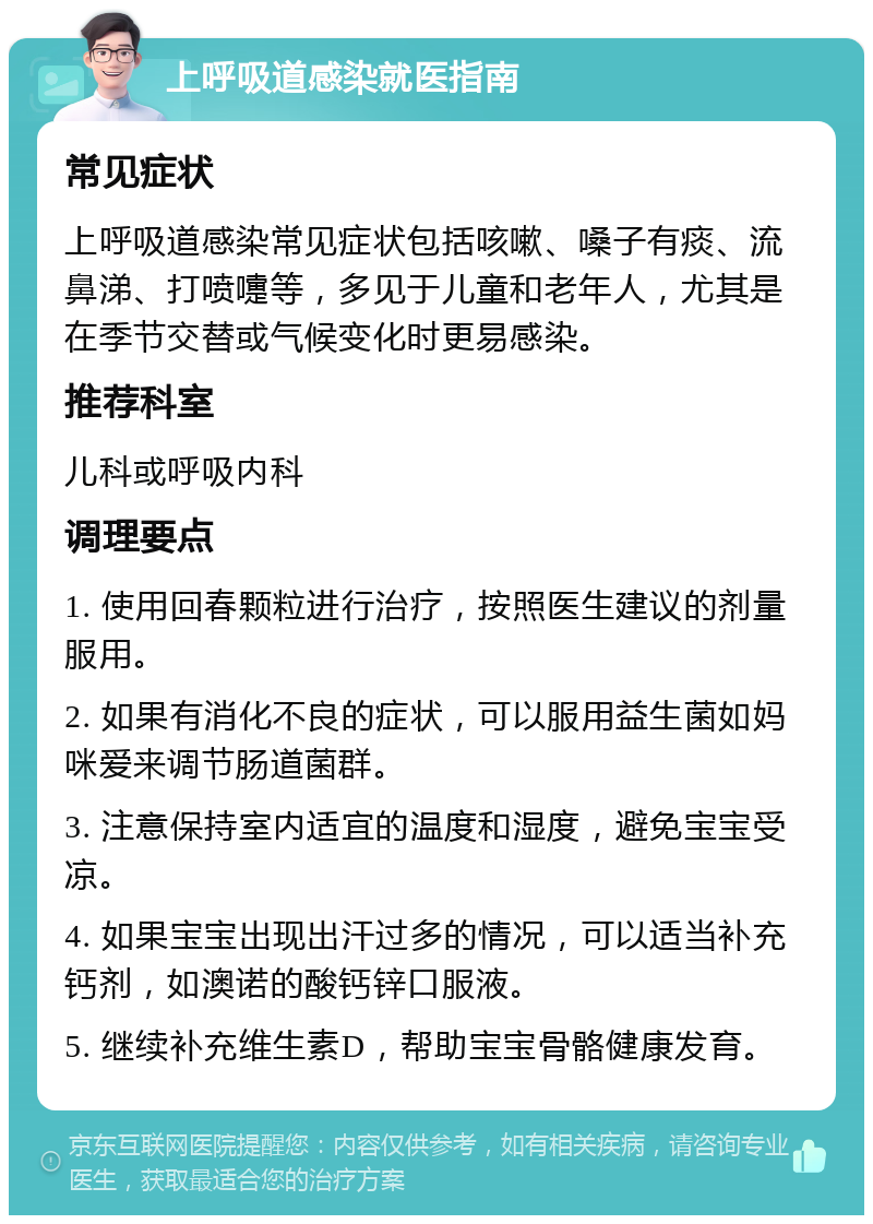 上呼吸道感染就医指南 常见症状 上呼吸道感染常见症状包括咳嗽、嗓子有痰、流鼻涕、打喷嚏等，多见于儿童和老年人，尤其是在季节交替或气候变化时更易感染。 推荐科室 儿科或呼吸内科 调理要点 1. 使用回春颗粒进行治疗，按照医生建议的剂量服用。 2. 如果有消化不良的症状，可以服用益生菌如妈咪爱来调节肠道菌群。 3. 注意保持室内适宜的温度和湿度，避免宝宝受凉。 4. 如果宝宝出现出汗过多的情况，可以适当补充钙剂，如澳诺的酸钙锌口服液。 5. 继续补充维生素D，帮助宝宝骨骼健康发育。