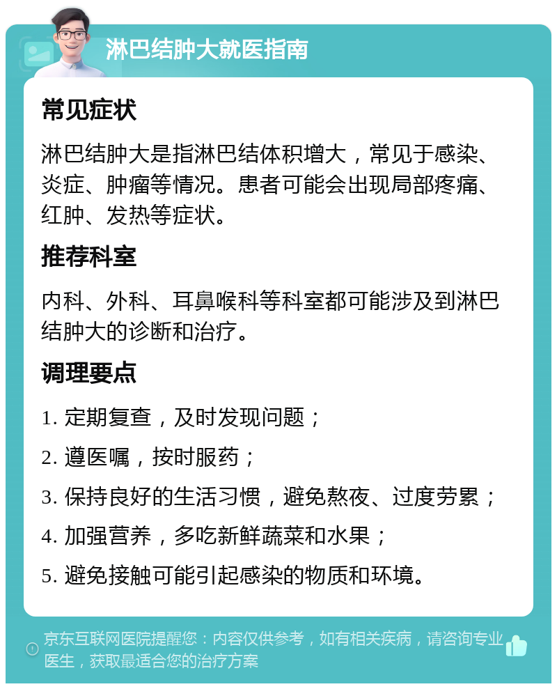 淋巴结肿大就医指南 常见症状 淋巴结肿大是指淋巴结体积增大，常见于感染、炎症、肿瘤等情况。患者可能会出现局部疼痛、红肿、发热等症状。 推荐科室 内科、外科、耳鼻喉科等科室都可能涉及到淋巴结肿大的诊断和治疗。 调理要点 1. 定期复查，及时发现问题； 2. 遵医嘱，按时服药； 3. 保持良好的生活习惯，避免熬夜、过度劳累； 4. 加强营养，多吃新鲜蔬菜和水果； 5. 避免接触可能引起感染的物质和环境。