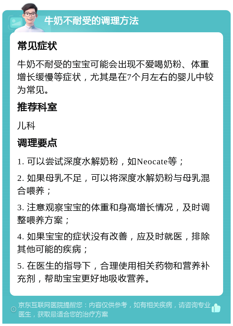 牛奶不耐受的调理方法 常见症状 牛奶不耐受的宝宝可能会出现不爱喝奶粉、体重增长缓慢等症状，尤其是在7个月左右的婴儿中较为常见。 推荐科室 儿科 调理要点 1. 可以尝试深度水解奶粉，如Neocate等； 2. 如果母乳不足，可以将深度水解奶粉与母乳混合喂养； 3. 注意观察宝宝的体重和身高增长情况，及时调整喂养方案； 4. 如果宝宝的症状没有改善，应及时就医，排除其他可能的疾病； 5. 在医生的指导下，合理使用相关药物和营养补充剂，帮助宝宝更好地吸收营养。