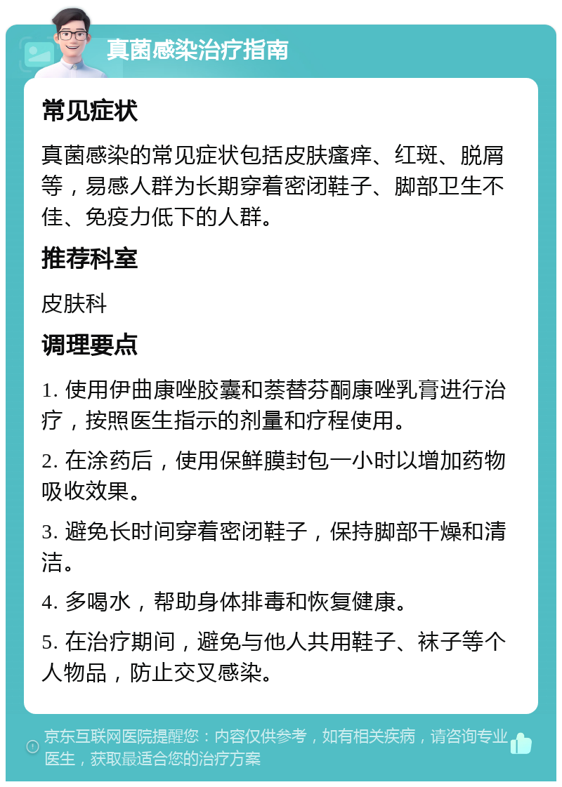 真菌感染治疗指南 常见症状 真菌感染的常见症状包括皮肤瘙痒、红斑、脱屑等，易感人群为长期穿着密闭鞋子、脚部卫生不佳、免疫力低下的人群。 推荐科室 皮肤科 调理要点 1. 使用伊曲康唑胶囊和萘替芬酮康唑乳膏进行治疗，按照医生指示的剂量和疗程使用。 2. 在涂药后，使用保鲜膜封包一小时以增加药物吸收效果。 3. 避免长时间穿着密闭鞋子，保持脚部干燥和清洁。 4. 多喝水，帮助身体排毒和恢复健康。 5. 在治疗期间，避免与他人共用鞋子、袜子等个人物品，防止交叉感染。