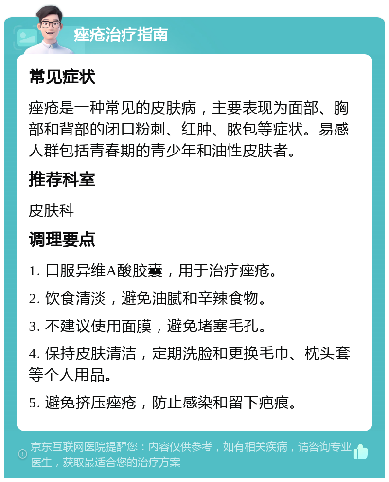 痤疮治疗指南 常见症状 痤疮是一种常见的皮肤病，主要表现为面部、胸部和背部的闭口粉刺、红肿、脓包等症状。易感人群包括青春期的青少年和油性皮肤者。 推荐科室 皮肤科 调理要点 1. 口服异维A酸胶囊，用于治疗痤疮。 2. 饮食清淡，避免油腻和辛辣食物。 3. 不建议使用面膜，避免堵塞毛孔。 4. 保持皮肤清洁，定期洗脸和更换毛巾、枕头套等个人用品。 5. 避免挤压痤疮，防止感染和留下疤痕。