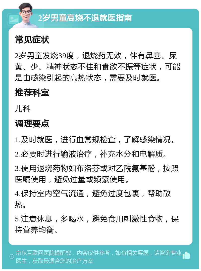 2岁男童高烧不退就医指南 常见症状 2岁男童发烧39度，退烧药无效，伴有鼻塞、尿黄、少、精神状态不佳和食欲不振等症状，可能是由感染引起的高热状态，需要及时就医。 推荐科室 儿科 调理要点 1.及时就医，进行血常规检查，了解感染情况。 2.必要时进行输液治疗，补充水分和电解质。 3.使用退烧药物如布洛芬或对乙酰氨基酚，按照医嘱使用，避免过量或频繁使用。 4.保持室内空气流通，避免过度包裹，帮助散热。 5.注意休息，多喝水，避免食用刺激性食物，保持营养均衡。