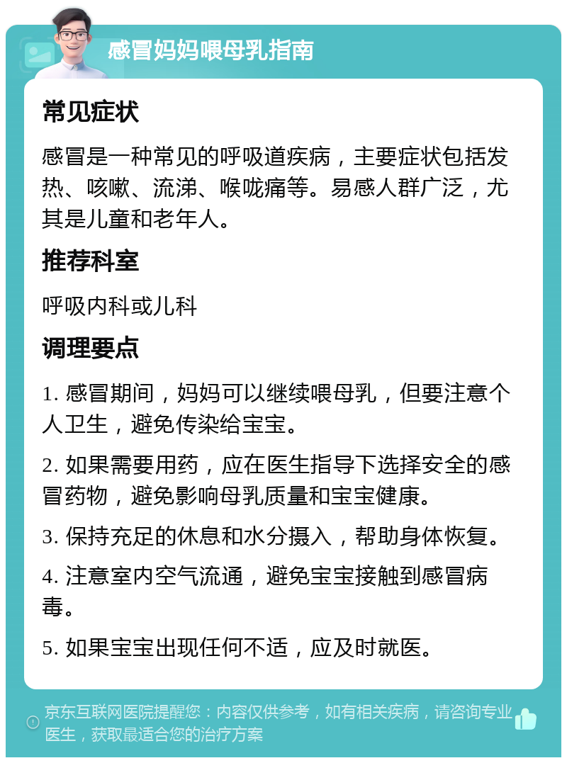 感冒妈妈喂母乳指南 常见症状 感冒是一种常见的呼吸道疾病，主要症状包括发热、咳嗽、流涕、喉咙痛等。易感人群广泛，尤其是儿童和老年人。 推荐科室 呼吸内科或儿科 调理要点 1. 感冒期间，妈妈可以继续喂母乳，但要注意个人卫生，避免传染给宝宝。 2. 如果需要用药，应在医生指导下选择安全的感冒药物，避免影响母乳质量和宝宝健康。 3. 保持充足的休息和水分摄入，帮助身体恢复。 4. 注意室内空气流通，避免宝宝接触到感冒病毒。 5. 如果宝宝出现任何不适，应及时就医。