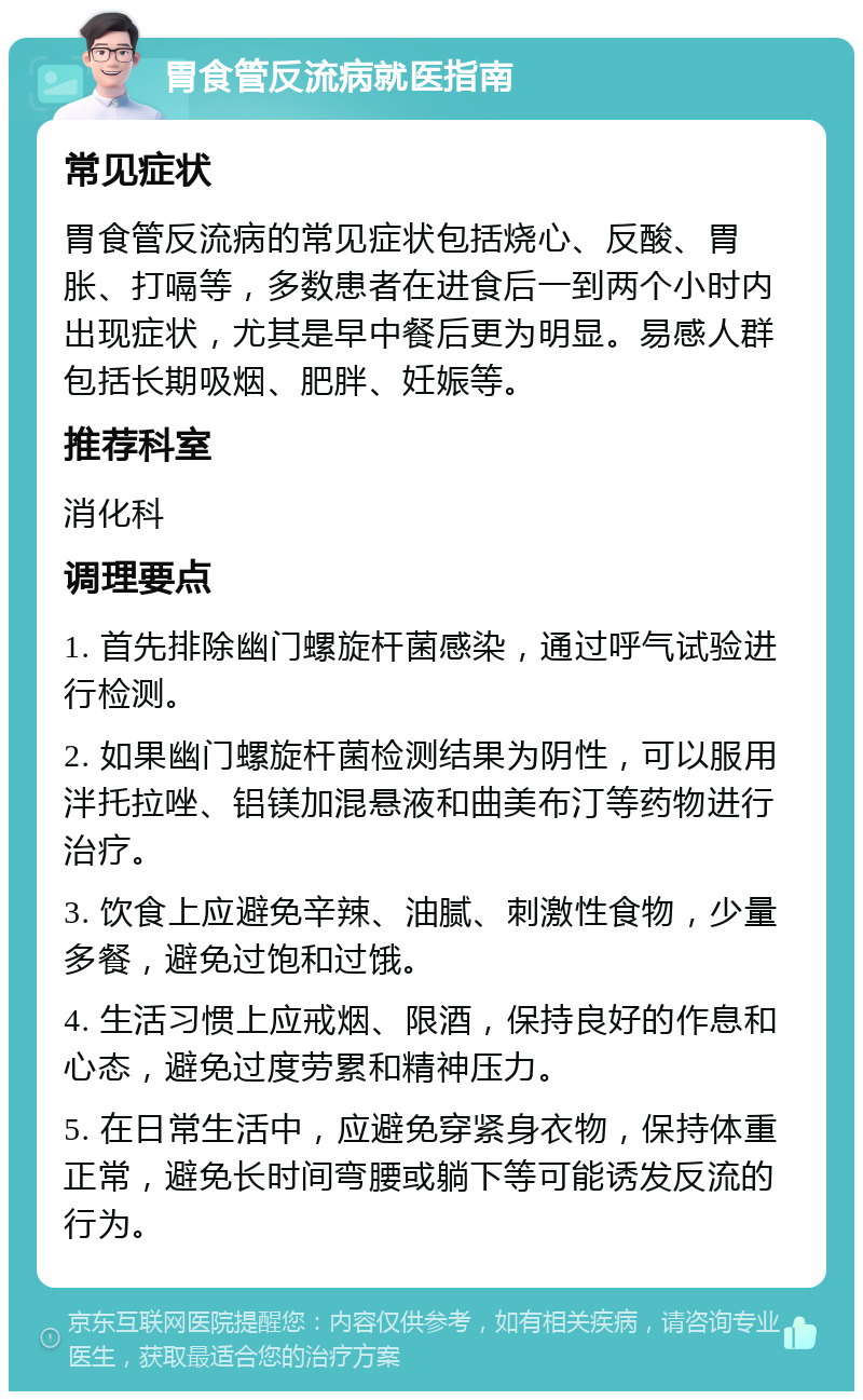 胃食管反流病就医指南 常见症状 胃食管反流病的常见症状包括烧心、反酸、胃胀、打嗝等，多数患者在进食后一到两个小时内出现症状，尤其是早中餐后更为明显。易感人群包括长期吸烟、肥胖、妊娠等。 推荐科室 消化科 调理要点 1. 首先排除幽门螺旋杆菌感染，通过呼气试验进行检测。 2. 如果幽门螺旋杆菌检测结果为阴性，可以服用泮托拉唑、铝镁加混悬液和曲美布汀等药物进行治疗。 3. 饮食上应避免辛辣、油腻、刺激性食物，少量多餐，避免过饱和过饿。 4. 生活习惯上应戒烟、限酒，保持良好的作息和心态，避免过度劳累和精神压力。 5. 在日常生活中，应避免穿紧身衣物，保持体重正常，避免长时间弯腰或躺下等可能诱发反流的行为。