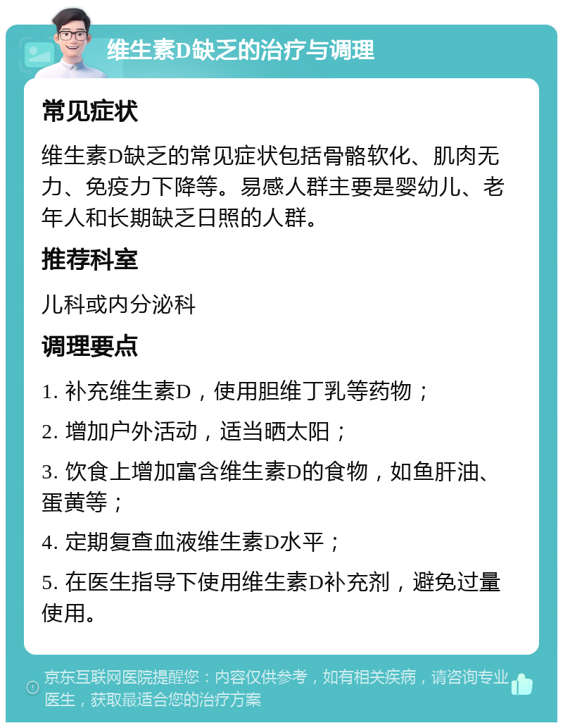 维生素D缺乏的治疗与调理 常见症状 维生素D缺乏的常见症状包括骨骼软化、肌肉无力、免疫力下降等。易感人群主要是婴幼儿、老年人和长期缺乏日照的人群。 推荐科室 儿科或内分泌科 调理要点 1. 补充维生素D，使用胆维丁乳等药物； 2. 增加户外活动，适当晒太阳； 3. 饮食上增加富含维生素D的食物，如鱼肝油、蛋黄等； 4. 定期复查血液维生素D水平； 5. 在医生指导下使用维生素D补充剂，避免过量使用。