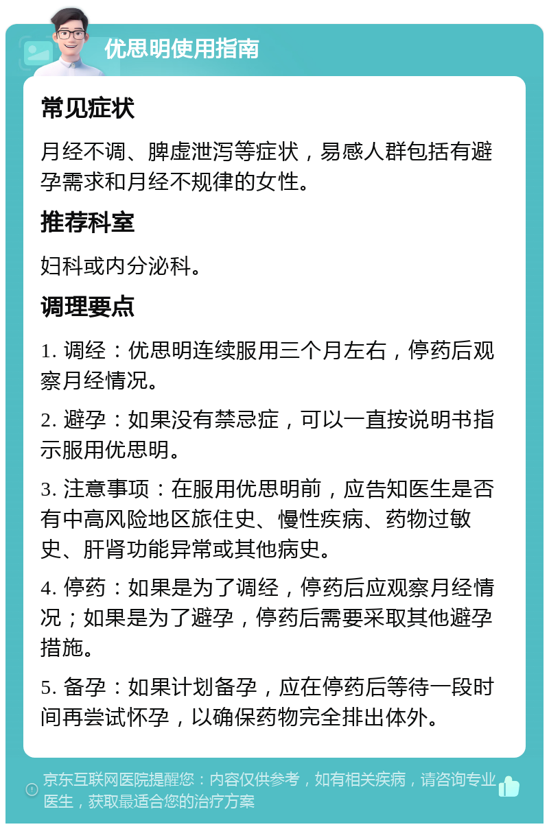 优思明使用指南 常见症状 月经不调、脾虚泄泻等症状，易感人群包括有避孕需求和月经不规律的女性。 推荐科室 妇科或内分泌科。 调理要点 1. 调经：优思明连续服用三个月左右，停药后观察月经情况。 2. 避孕：如果没有禁忌症，可以一直按说明书指示服用优思明。 3. 注意事项：在服用优思明前，应告知医生是否有中高风险地区旅住史、慢性疾病、药物过敏史、肝肾功能异常或其他病史。 4. 停药：如果是为了调经，停药后应观察月经情况；如果是为了避孕，停药后需要采取其他避孕措施。 5. 备孕：如果计划备孕，应在停药后等待一段时间再尝试怀孕，以确保药物完全排出体外。