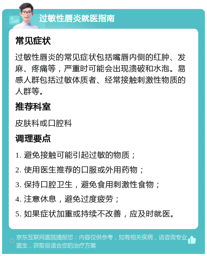 过敏性唇炎就医指南 常见症状 过敏性唇炎的常见症状包括嘴唇内侧的红肿、发麻、疼痛等，严重时可能会出现溃破和水泡。易感人群包括过敏体质者、经常接触刺激性物质的人群等。 推荐科室 皮肤科或口腔科 调理要点 1. 避免接触可能引起过敏的物质； 2. 使用医生推荐的口服或外用药物； 3. 保持口腔卫生，避免食用刺激性食物； 4. 注意休息，避免过度疲劳； 5. 如果症状加重或持续不改善，应及时就医。