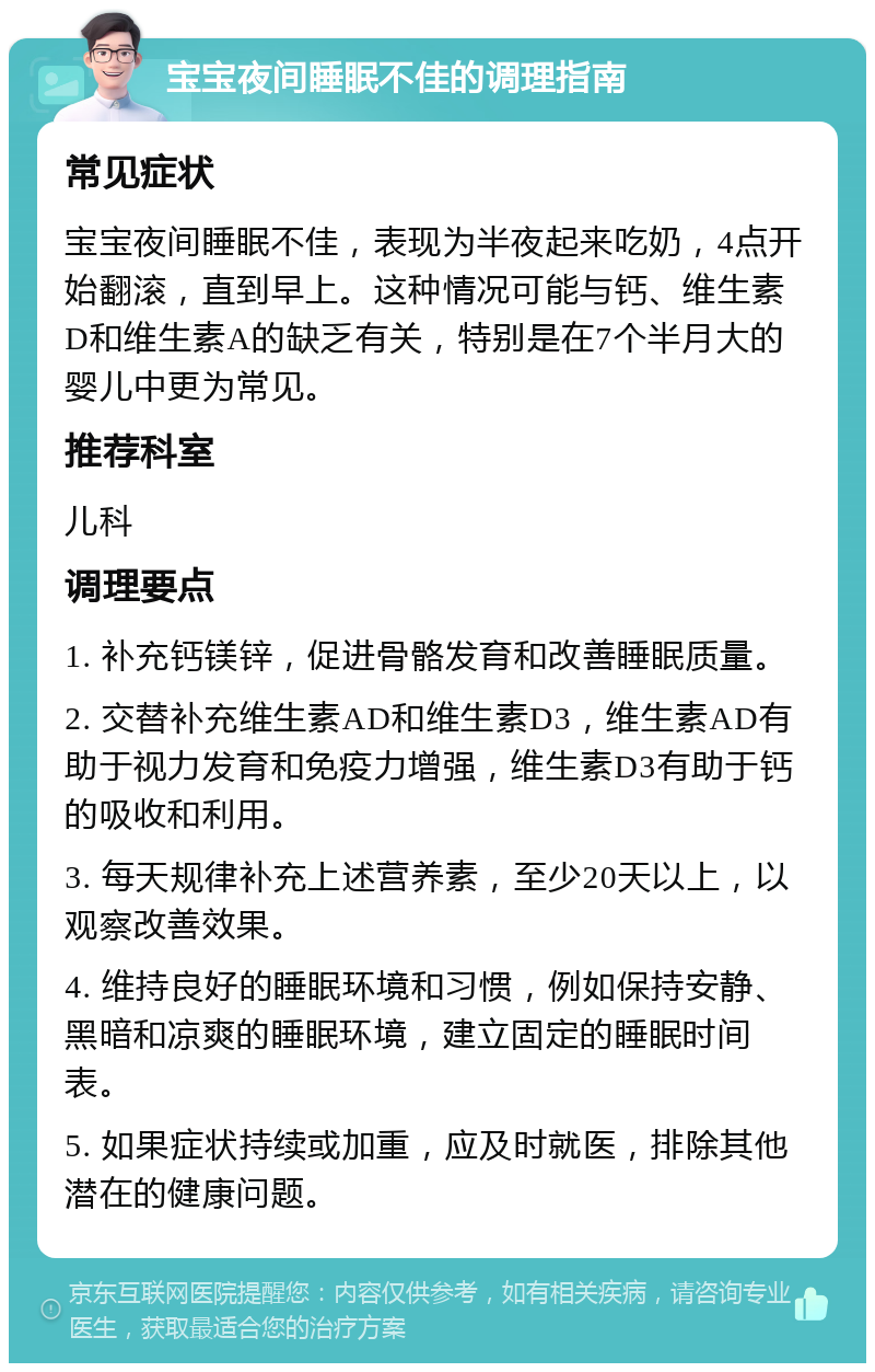 宝宝夜间睡眠不佳的调理指南 常见症状 宝宝夜间睡眠不佳，表现为半夜起来吃奶，4点开始翻滚，直到早上。这种情况可能与钙、维生素D和维生素A的缺乏有关，特别是在7个半月大的婴儿中更为常见。 推荐科室 儿科 调理要点 1. 补充钙镁锌，促进骨骼发育和改善睡眠质量。 2. 交替补充维生素AD和维生素D3，维生素AD有助于视力发育和免疫力增强，维生素D3有助于钙的吸收和利用。 3. 每天规律补充上述营养素，至少20天以上，以观察改善效果。 4. 维持良好的睡眠环境和习惯，例如保持安静、黑暗和凉爽的睡眠环境，建立固定的睡眠时间表。 5. 如果症状持续或加重，应及时就医，排除其他潜在的健康问题。