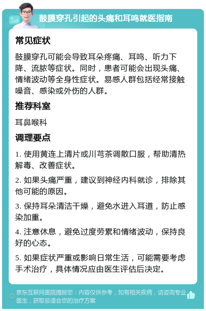 鼓膜穿孔引起的头痛和耳鸣就医指南 常见症状 鼓膜穿孔可能会导致耳朵疼痛、耳鸣、听力下降、流脓等症状。同时，患者可能会出现头痛、情绪波动等全身性症状。易感人群包括经常接触噪音、感染或外伤的人群。 推荐科室 耳鼻喉科 调理要点 1. 使用黄连上清片或川芎茶调散口服，帮助清热解毒、改善症状。 2. 如果头痛严重，建议到神经内科就诊，排除其他可能的原因。 3. 保持耳朵清洁干燥，避免水进入耳道，防止感染加重。 4. 注意休息，避免过度劳累和情绪波动，保持良好的心态。 5. 如果症状严重或影响日常生活，可能需要考虑手术治疗，具体情况应由医生评估后决定。