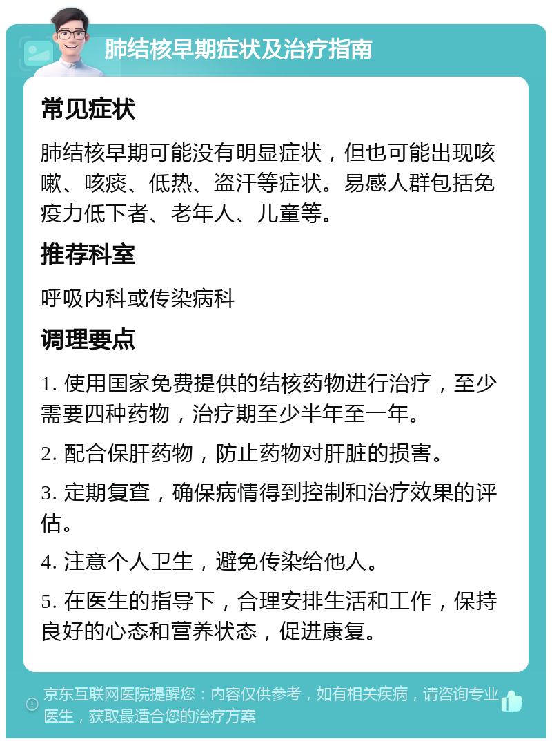 肺结核早期症状及治疗指南 常见症状 肺结核早期可能没有明显症状，但也可能出现咳嗽、咳痰、低热、盗汗等症状。易感人群包括免疫力低下者、老年人、儿童等。 推荐科室 呼吸内科或传染病科 调理要点 1. 使用国家免费提供的结核药物进行治疗，至少需要四种药物，治疗期至少半年至一年。 2. 配合保肝药物，防止药物对肝脏的损害。 3. 定期复查，确保病情得到控制和治疗效果的评估。 4. 注意个人卫生，避免传染给他人。 5. 在医生的指导下，合理安排生活和工作，保持良好的心态和营养状态，促进康复。