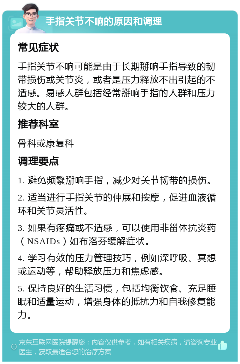 手指关节不响的原因和调理 常见症状 手指关节不响可能是由于长期掰响手指导致的韧带损伤或关节炎，或者是压力释放不出引起的不适感。易感人群包括经常掰响手指的人群和压力较大的人群。 推荐科室 骨科或康复科 调理要点 1. 避免频繁掰响手指，减少对关节韧带的损伤。 2. 适当进行手指关节的伸展和按摩，促进血液循环和关节灵活性。 3. 如果有疼痛或不适感，可以使用非甾体抗炎药（NSAIDs）如布洛芬缓解症状。 4. 学习有效的压力管理技巧，例如深呼吸、冥想或运动等，帮助释放压力和焦虑感。 5. 保持良好的生活习惯，包括均衡饮食、充足睡眠和适量运动，增强身体的抵抗力和自我修复能力。