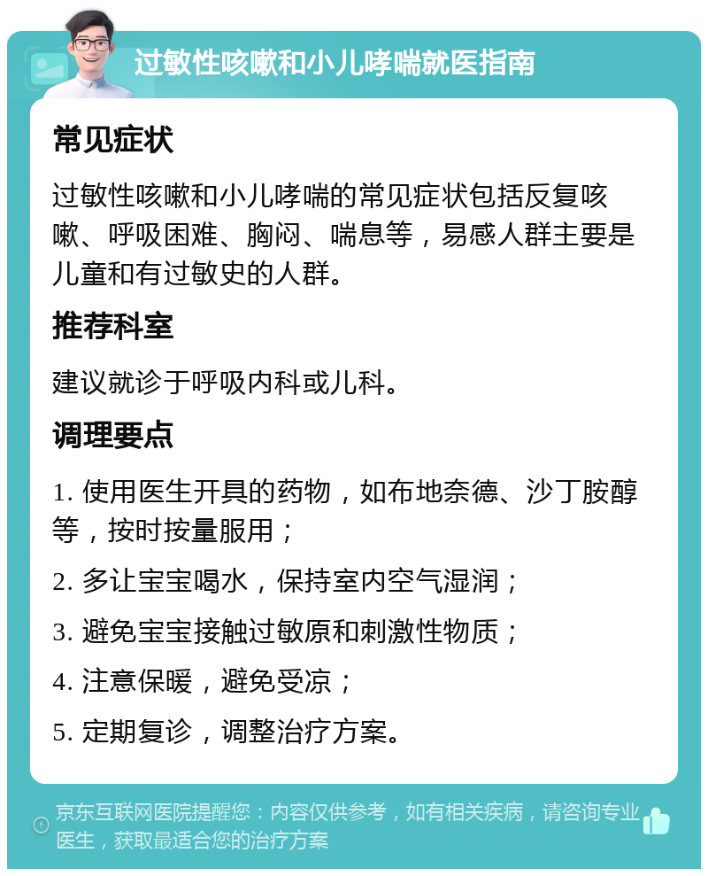 过敏性咳嗽和小儿哮喘就医指南 常见症状 过敏性咳嗽和小儿哮喘的常见症状包括反复咳嗽、呼吸困难、胸闷、喘息等，易感人群主要是儿童和有过敏史的人群。 推荐科室 建议就诊于呼吸内科或儿科。 调理要点 1. 使用医生开具的药物，如布地奈德、沙丁胺醇等，按时按量服用； 2. 多让宝宝喝水，保持室内空气湿润； 3. 避免宝宝接触过敏原和刺激性物质； 4. 注意保暖，避免受凉； 5. 定期复诊，调整治疗方案。