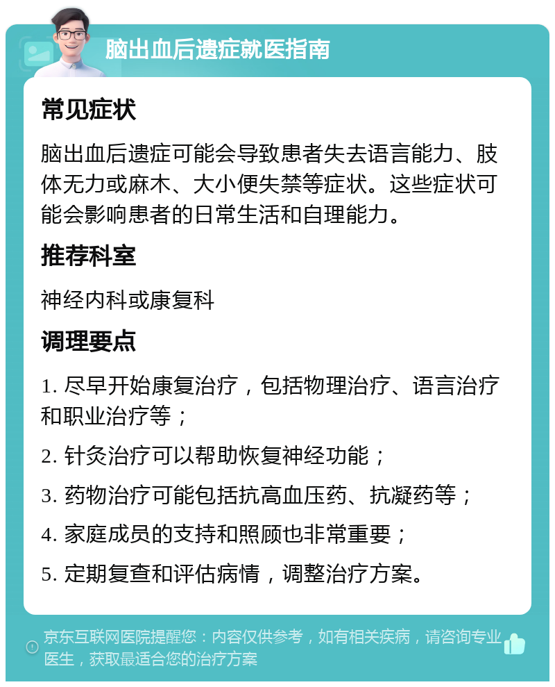 脑出血后遗症就医指南 常见症状 脑出血后遗症可能会导致患者失去语言能力、肢体无力或麻木、大小便失禁等症状。这些症状可能会影响患者的日常生活和自理能力。 推荐科室 神经内科或康复科 调理要点 1. 尽早开始康复治疗，包括物理治疗、语言治疗和职业治疗等； 2. 针灸治疗可以帮助恢复神经功能； 3. 药物治疗可能包括抗高血压药、抗凝药等； 4. 家庭成员的支持和照顾也非常重要； 5. 定期复查和评估病情，调整治疗方案。