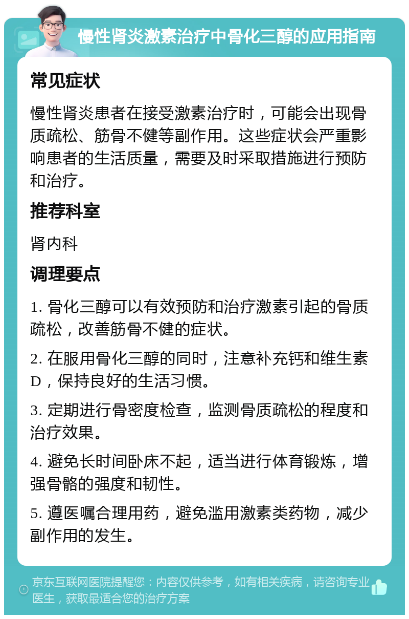 慢性肾炎激素治疗中骨化三醇的应用指南 常见症状 慢性肾炎患者在接受激素治疗时，可能会出现骨质疏松、筋骨不健等副作用。这些症状会严重影响患者的生活质量，需要及时采取措施进行预防和治疗。 推荐科室 肾内科 调理要点 1. 骨化三醇可以有效预防和治疗激素引起的骨质疏松，改善筋骨不健的症状。 2. 在服用骨化三醇的同时，注意补充钙和维生素D，保持良好的生活习惯。 3. 定期进行骨密度检查，监测骨质疏松的程度和治疗效果。 4. 避免长时间卧床不起，适当进行体育锻炼，增强骨骼的强度和韧性。 5. 遵医嘱合理用药，避免滥用激素类药物，减少副作用的发生。