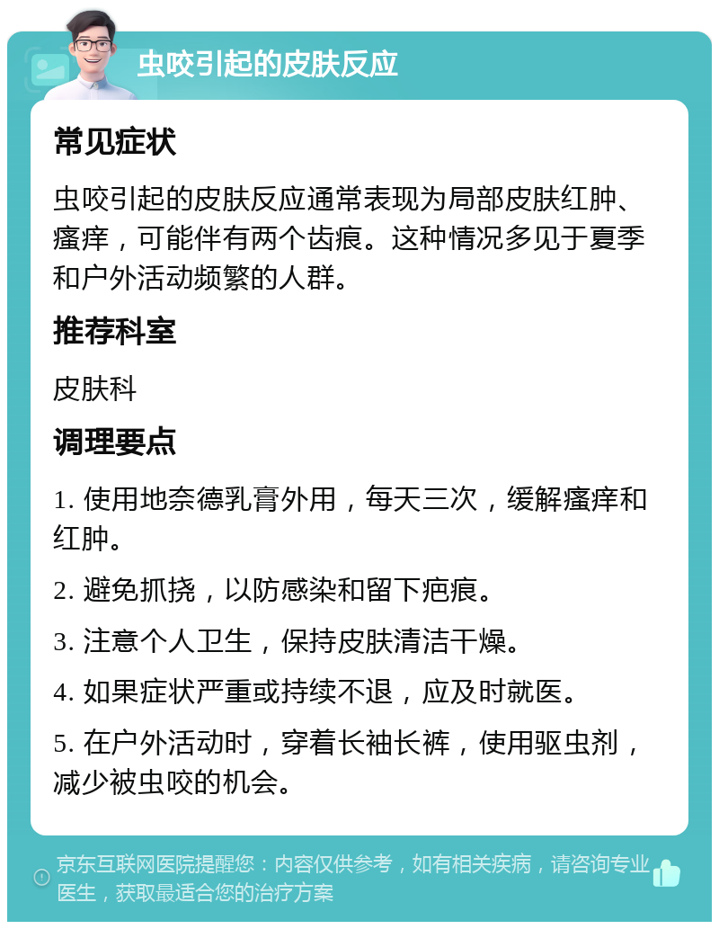 虫咬引起的皮肤反应 常见症状 虫咬引起的皮肤反应通常表现为局部皮肤红肿、瘙痒，可能伴有两个齿痕。这种情况多见于夏季和户外活动频繁的人群。 推荐科室 皮肤科 调理要点 1. 使用地奈德乳膏外用，每天三次，缓解瘙痒和红肿。 2. 避免抓挠，以防感染和留下疤痕。 3. 注意个人卫生，保持皮肤清洁干燥。 4. 如果症状严重或持续不退，应及时就医。 5. 在户外活动时，穿着长袖长裤，使用驱虫剂，减少被虫咬的机会。