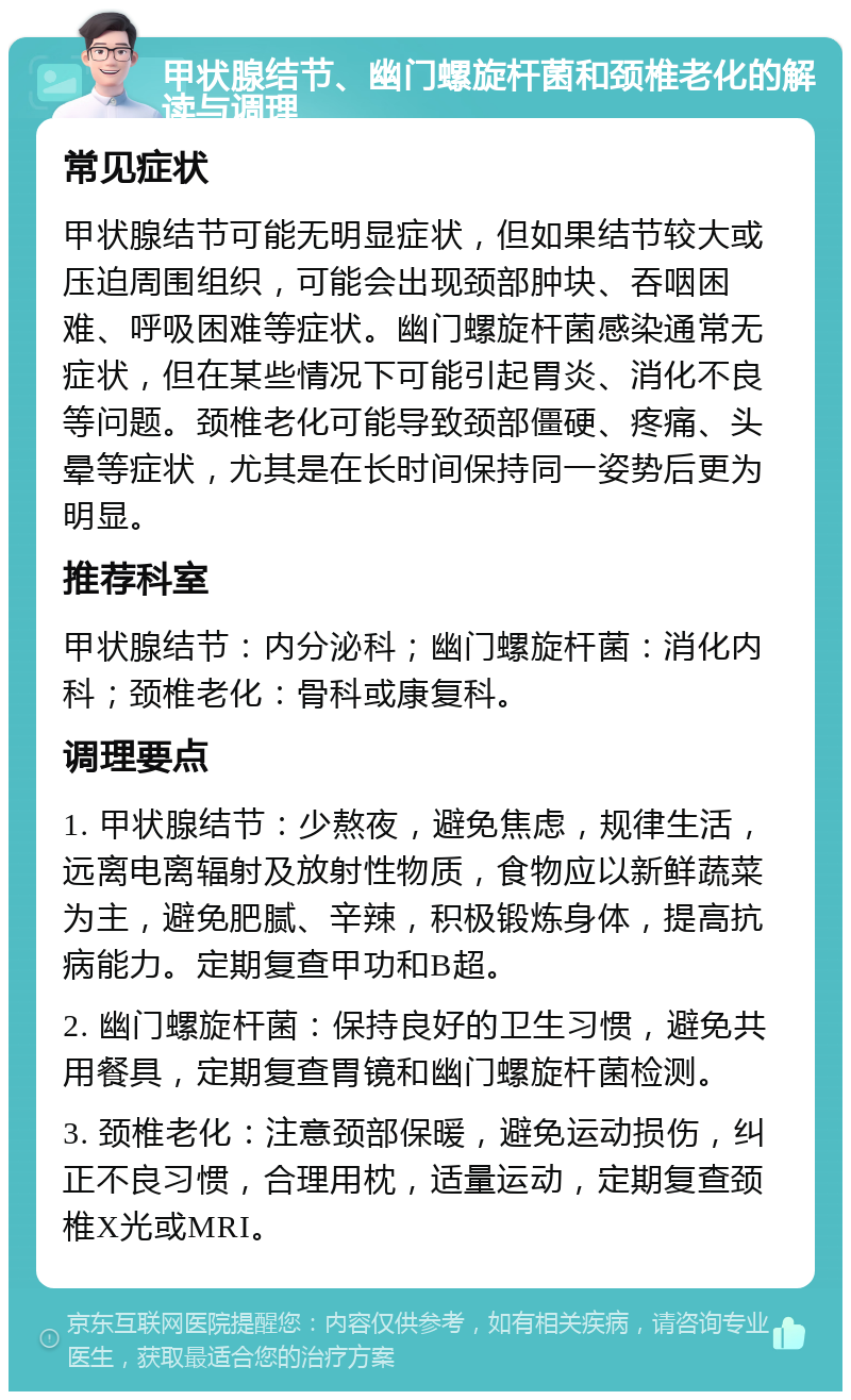 甲状腺结节、幽门螺旋杆菌和颈椎老化的解读与调理 常见症状 甲状腺结节可能无明显症状，但如果结节较大或压迫周围组织，可能会出现颈部肿块、吞咽困难、呼吸困难等症状。幽门螺旋杆菌感染通常无症状，但在某些情况下可能引起胃炎、消化不良等问题。颈椎老化可能导致颈部僵硬、疼痛、头晕等症状，尤其是在长时间保持同一姿势后更为明显。 推荐科室 甲状腺结节：内分泌科；幽门螺旋杆菌：消化内科；颈椎老化：骨科或康复科。 调理要点 1. 甲状腺结节：少熬夜，避免焦虑，规律生活，远离电离辐射及放射性物质，食物应以新鲜蔬菜为主，避免肥腻、辛辣，积极锻炼身体，提高抗病能力。定期复查甲功和B超。 2. 幽门螺旋杆菌：保持良好的卫生习惯，避免共用餐具，定期复查胃镜和幽门螺旋杆菌检测。 3. 颈椎老化：注意颈部保暖，避免运动损伤，纠正不良习惯，合理用枕，适量运动，定期复查颈椎X光或MRI。