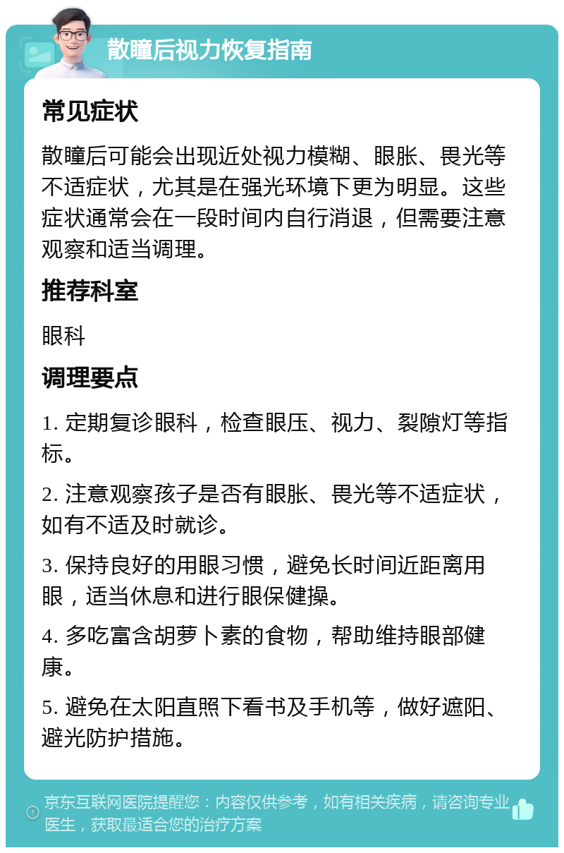 散瞳后视力恢复指南 常见症状 散瞳后可能会出现近处视力模糊、眼胀、畏光等不适症状，尤其是在强光环境下更为明显。这些症状通常会在一段时间内自行消退，但需要注意观察和适当调理。 推荐科室 眼科 调理要点 1. 定期复诊眼科，检查眼压、视力、裂隙灯等指标。 2. 注意观察孩子是否有眼胀、畏光等不适症状，如有不适及时就诊。 3. 保持良好的用眼习惯，避免长时间近距离用眼，适当休息和进行眼保健操。 4. 多吃富含胡萝卜素的食物，帮助维持眼部健康。 5. 避免在太阳直照下看书及手机等，做好遮阳、避光防护措施。