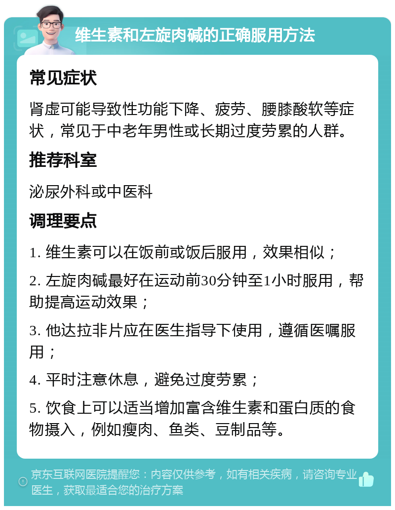 维生素和左旋肉碱的正确服用方法 常见症状 肾虚可能导致性功能下降、疲劳、腰膝酸软等症状，常见于中老年男性或长期过度劳累的人群。 推荐科室 泌尿外科或中医科 调理要点 1. 维生素可以在饭前或饭后服用，效果相似； 2. 左旋肉碱最好在运动前30分钟至1小时服用，帮助提高运动效果； 3. 他达拉非片应在医生指导下使用，遵循医嘱服用； 4. 平时注意休息，避免过度劳累； 5. 饮食上可以适当增加富含维生素和蛋白质的食物摄入，例如瘦肉、鱼类、豆制品等。