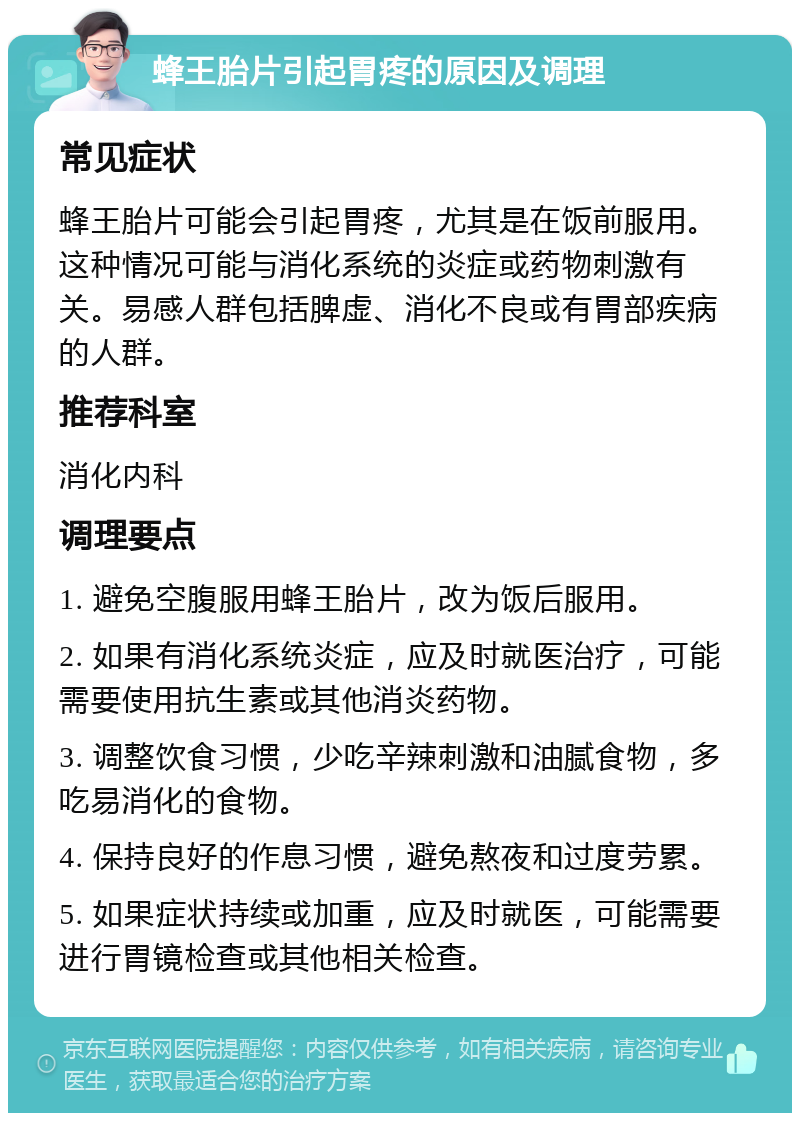 蜂王胎片引起胃疼的原因及调理 常见症状 蜂王胎片可能会引起胃疼，尤其是在饭前服用。这种情况可能与消化系统的炎症或药物刺激有关。易感人群包括脾虚、消化不良或有胃部疾病的人群。 推荐科室 消化内科 调理要点 1. 避免空腹服用蜂王胎片，改为饭后服用。 2. 如果有消化系统炎症，应及时就医治疗，可能需要使用抗生素或其他消炎药物。 3. 调整饮食习惯，少吃辛辣刺激和油腻食物，多吃易消化的食物。 4. 保持良好的作息习惯，避免熬夜和过度劳累。 5. 如果症状持续或加重，应及时就医，可能需要进行胃镜检查或其他相关检查。