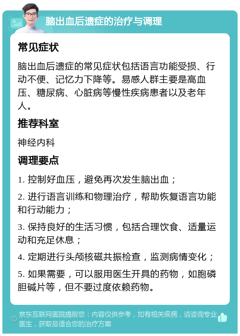 脑出血后遗症的治疗与调理 常见症状 脑出血后遗症的常见症状包括语言功能受损、行动不便、记忆力下降等。易感人群主要是高血压、糖尿病、心脏病等慢性疾病患者以及老年人。 推荐科室 神经内科 调理要点 1. 控制好血压，避免再次发生脑出血； 2. 进行语言训练和物理治疗，帮助恢复语言功能和行动能力； 3. 保持良好的生活习惯，包括合理饮食、适量运动和充足休息； 4. 定期进行头颅核磁共振检查，监测病情变化； 5. 如果需要，可以服用医生开具的药物，如胞磷胆碱片等，但不要过度依赖药物。