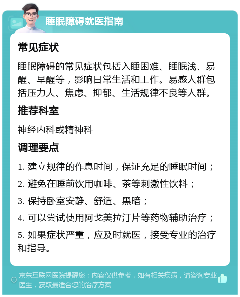 睡眠障碍就医指南 常见症状 睡眠障碍的常见症状包括入睡困难、睡眠浅、易醒、早醒等，影响日常生活和工作。易感人群包括压力大、焦虑、抑郁、生活规律不良等人群。 推荐科室 神经内科或精神科 调理要点 1. 建立规律的作息时间，保证充足的睡眠时间； 2. 避免在睡前饮用咖啡、茶等刺激性饮料； 3. 保持卧室安静、舒适、黑暗； 4. 可以尝试使用阿戈美拉汀片等药物辅助治疗； 5. 如果症状严重，应及时就医，接受专业的治疗和指导。