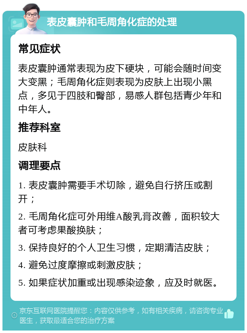 表皮囊肿和毛周角化症的处理 常见症状 表皮囊肿通常表现为皮下硬块，可能会随时间变大变黑；毛周角化症则表现为皮肤上出现小黑点，多见于四肢和臀部，易感人群包括青少年和中年人。 推荐科室 皮肤科 调理要点 1. 表皮囊肿需要手术切除，避免自行挤压或割开； 2. 毛周角化症可外用维A酸乳膏改善，面积较大者可考虑果酸换肤； 3. 保持良好的个人卫生习惯，定期清洁皮肤； 4. 避免过度摩擦或刺激皮肤； 5. 如果症状加重或出现感染迹象，应及时就医。