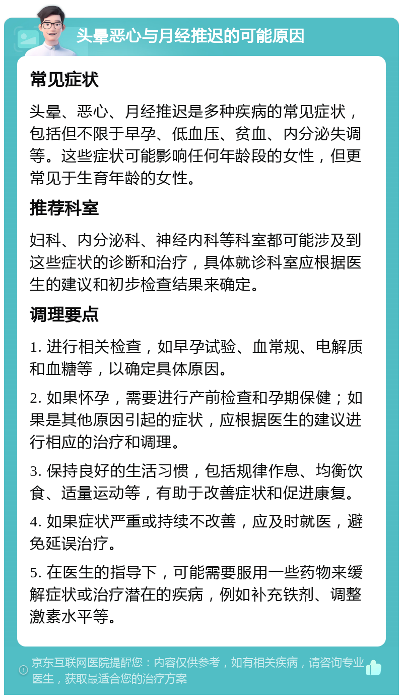 头晕恶心与月经推迟的可能原因 常见症状 头晕、恶心、月经推迟是多种疾病的常见症状，包括但不限于早孕、低血压、贫血、内分泌失调等。这些症状可能影响任何年龄段的女性，但更常见于生育年龄的女性。 推荐科室 妇科、内分泌科、神经内科等科室都可能涉及到这些症状的诊断和治疗，具体就诊科室应根据医生的建议和初步检查结果来确定。 调理要点 1. 进行相关检查，如早孕试验、血常规、电解质和血糖等，以确定具体原因。 2. 如果怀孕，需要进行产前检查和孕期保健；如果是其他原因引起的症状，应根据医生的建议进行相应的治疗和调理。 3. 保持良好的生活习惯，包括规律作息、均衡饮食、适量运动等，有助于改善症状和促进康复。 4. 如果症状严重或持续不改善，应及时就医，避免延误治疗。 5. 在医生的指导下，可能需要服用一些药物来缓解症状或治疗潜在的疾病，例如补充铁剂、调整激素水平等。