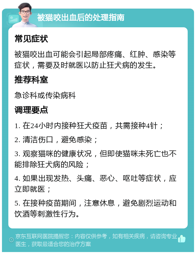 被猫咬出血后的处理指南 常见症状 被猫咬出血可能会引起局部疼痛、红肿、感染等症状，需要及时就医以防止狂犬病的发生。 推荐科室 急诊科或传染病科 调理要点 1. 在24小时内接种狂犬疫苗，共需接种4针； 2. 清洁伤口，避免感染； 3. 观察猫咪的健康状况，但即使猫咪未死亡也不能排除狂犬病的风险； 4. 如果出现发热、头痛、恶心、呕吐等症状，应立即就医； 5. 在接种疫苗期间，注意休息，避免剧烈运动和饮酒等刺激性行为。