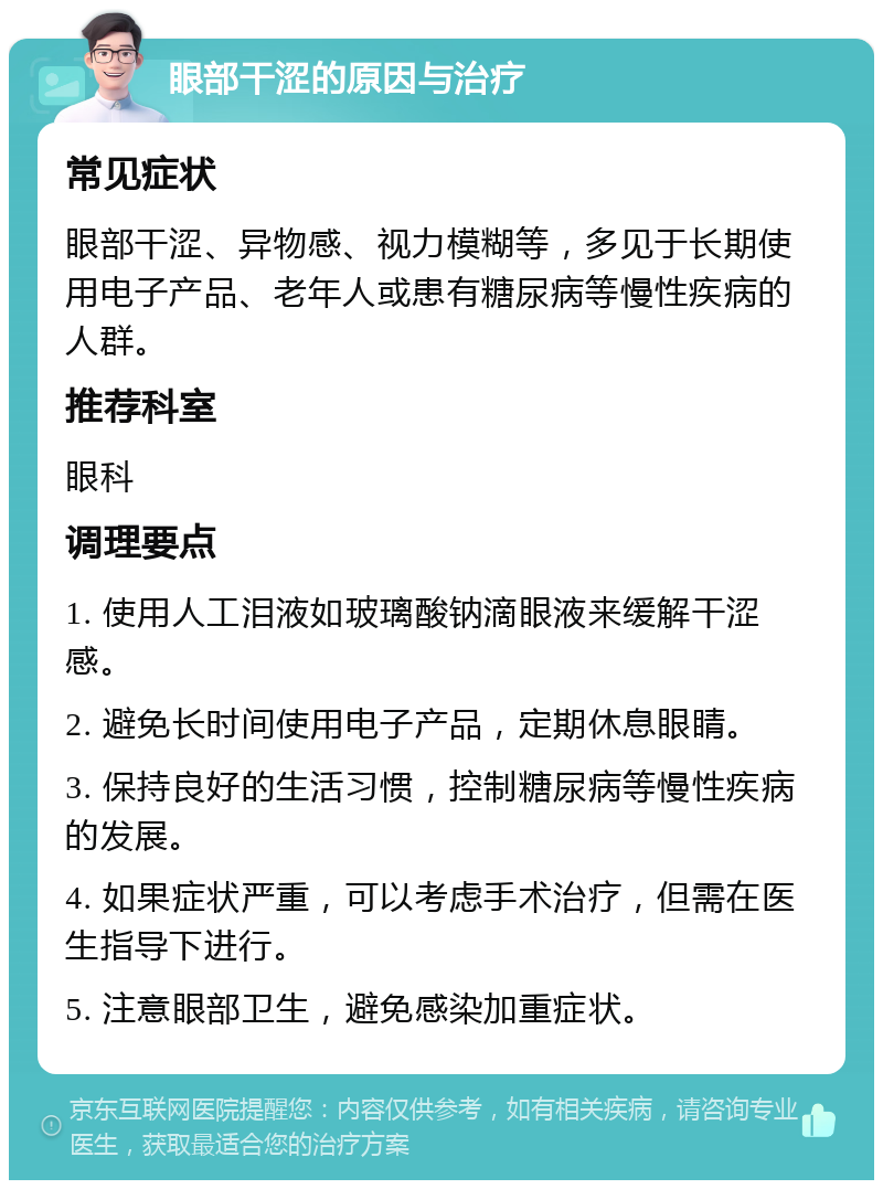 眼部干涩的原因与治疗 常见症状 眼部干涩、异物感、视力模糊等，多见于长期使用电子产品、老年人或患有糖尿病等慢性疾病的人群。 推荐科室 眼科 调理要点 1. 使用人工泪液如玻璃酸钠滴眼液来缓解干涩感。 2. 避免长时间使用电子产品，定期休息眼睛。 3. 保持良好的生活习惯，控制糖尿病等慢性疾病的发展。 4. 如果症状严重，可以考虑手术治疗，但需在医生指导下进行。 5. 注意眼部卫生，避免感染加重症状。