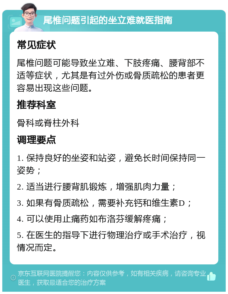 尾椎问题引起的坐立难就医指南 常见症状 尾椎问题可能导致坐立难、下肢疼痛、腰背部不适等症状，尤其是有过外伤或骨质疏松的患者更容易出现这些问题。 推荐科室 骨科或脊柱外科 调理要点 1. 保持良好的坐姿和站姿，避免长时间保持同一姿势； 2. 适当进行腰背肌锻炼，增强肌肉力量； 3. 如果有骨质疏松，需要补充钙和维生素D； 4. 可以使用止痛药如布洛芬缓解疼痛； 5. 在医生的指导下进行物理治疗或手术治疗，视情况而定。