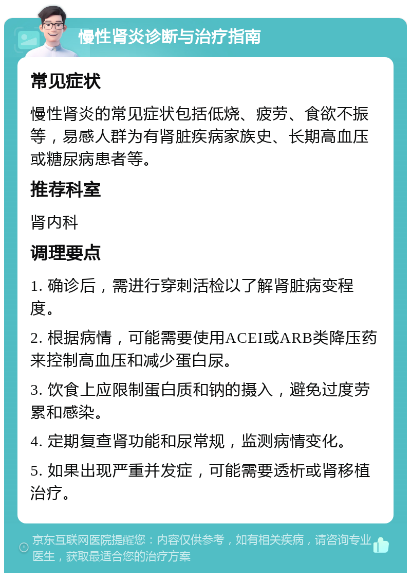 慢性肾炎诊断与治疗指南 常见症状 慢性肾炎的常见症状包括低烧、疲劳、食欲不振等，易感人群为有肾脏疾病家族史、长期高血压或糖尿病患者等。 推荐科室 肾内科 调理要点 1. 确诊后，需进行穿刺活检以了解肾脏病变程度。 2. 根据病情，可能需要使用ACEI或ARB类降压药来控制高血压和减少蛋白尿。 3. 饮食上应限制蛋白质和钠的摄入，避免过度劳累和感染。 4. 定期复查肾功能和尿常规，监测病情变化。 5. 如果出现严重并发症，可能需要透析或肾移植治疗。