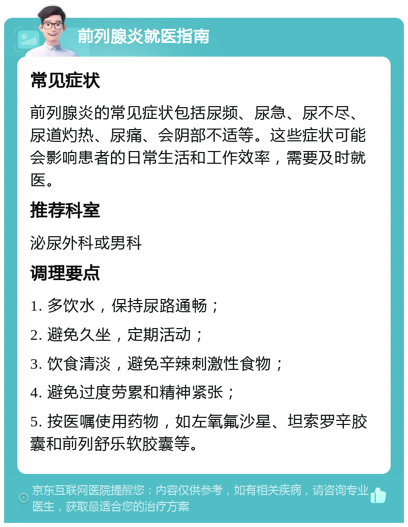 前列腺炎就医指南 常见症状 前列腺炎的常见症状包括尿频、尿急、尿不尽、尿道灼热、尿痛、会阴部不适等。这些症状可能会影响患者的日常生活和工作效率，需要及时就医。 推荐科室 泌尿外科或男科 调理要点 1. 多饮水，保持尿路通畅； 2. 避免久坐，定期活动； 3. 饮食清淡，避免辛辣刺激性食物； 4. 避免过度劳累和精神紧张； 5. 按医嘱使用药物，如左氧氟沙星、坦索罗辛胶囊和前列舒乐软胶囊等。